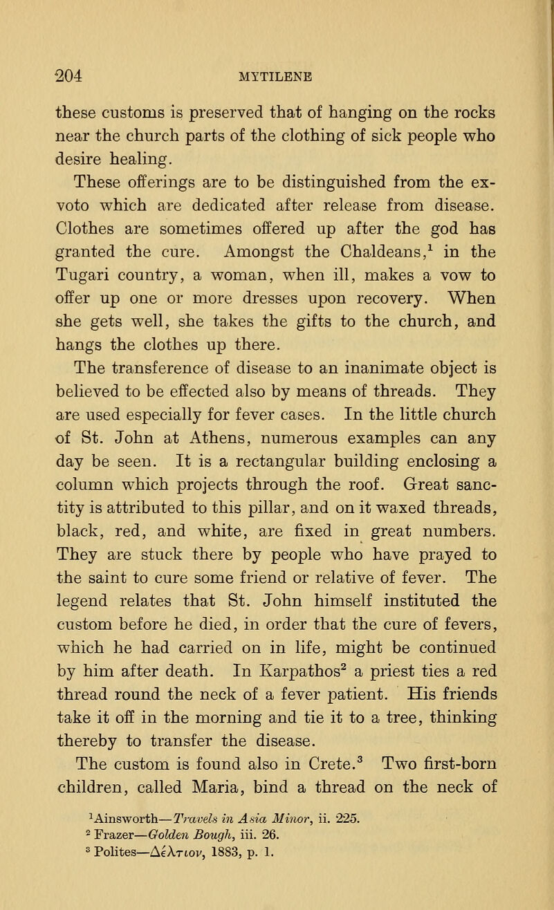 these customs is preserved that of hanging on the rocks near the church parts of the clothing of sick people who desire healing. These offerings are to be distinguished from the ex- voto which are dedicated after release from disease. Clothes are sometimes offered up after the god has granted the cure. Amongst the Chaldeans,1 in the Tugari country, a woman, when ill, makes a vow to offer up one or more dresses upon recovery. When she gets well, she takes the gifts to the church, and hangs the clothes up there. The transference of disease to an inanimate object is believed to be effected also by means of threads. They are used especially for fever cases. In the little church of St. John at Athens, numerous examples can any day be seen. It is a rectangular building enclosing a column which projects through the roof. Great sanc- tity is attributed to this pillar, and on it waxed threads, black, red, and white, are fixed in great numbers. They are stuck there by people who have prayed to the saint to cure some friend or relative of fever. The legend relates that St. John himself instituted the custom before he died, in order that the cure of fevers, which he had carried on in life, might be continued by him after death. In Karpathos2 a priest ties a red thread round the neck of a fever patient. His friends take it off in the morning and tie it to a tree, thinking thereby to transfer the disease. The custom is found also in Crete.3 Two first-born children, called Maria, bind a thread on the neck of 1Ainsworth—Travels in Asia Minor, ii. 225. 2 Frazer—Golden Bough, iii. 26. 3 Polites—AeA.T60v, 1883, p. 1.
