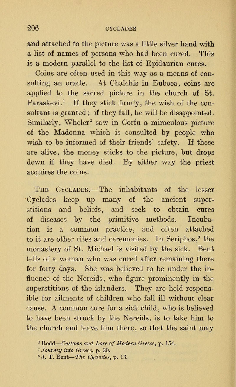 and attached to the picture was a little silver hand with a list of names of persons who had been cured. This is a modern parallel to the list of Epidaurian cures. Coins are often used in this way as a means of con- sulting an oracle. At Chalchis in Euboea, coins are applied to the sacred picture in the church of St. Paraskevi.1 If they stick firmly, the wish of the con- sultant is granted ; if they fall, he will be disappointed. Similarly, Wheler2 saw in Corfu a miraculous picture of the Madonna which is consulted by people who wish to be informed of their friends' safety. If these are alive, the money sticks to the picture, but drops down if they have died. By either way the priest acquires the coins. The Cyclades.—The inhabitants of the lesser Cyclades keep up many of the ancient super- stitions and beliefs, and seek to obtain cures of diseases by the primitive methods. Incuba- tion is a common practice, and often attached to it are other rites and ceremonies. In Seriphos,3 the monastery of St. Michael is visited by the sick. Bent tells of a woman who was cured after remaining there for forty days. She was believed to be under the in- fluence of the Nereids, who figure prominently in the superstitions of the islanders. They are held respons- ible for ailments of children who fall ill without clear cause. A common cure for a sick child, who is believed to have been struck by the Nereids, is to take him to the church and leave him there, so that the saint may 1Rodd—Customs and Lore of Modern Greece, p. 154. 2 Journey into Greece, p. 30. SJ. T. Bent— The Cyclades, p. 13.