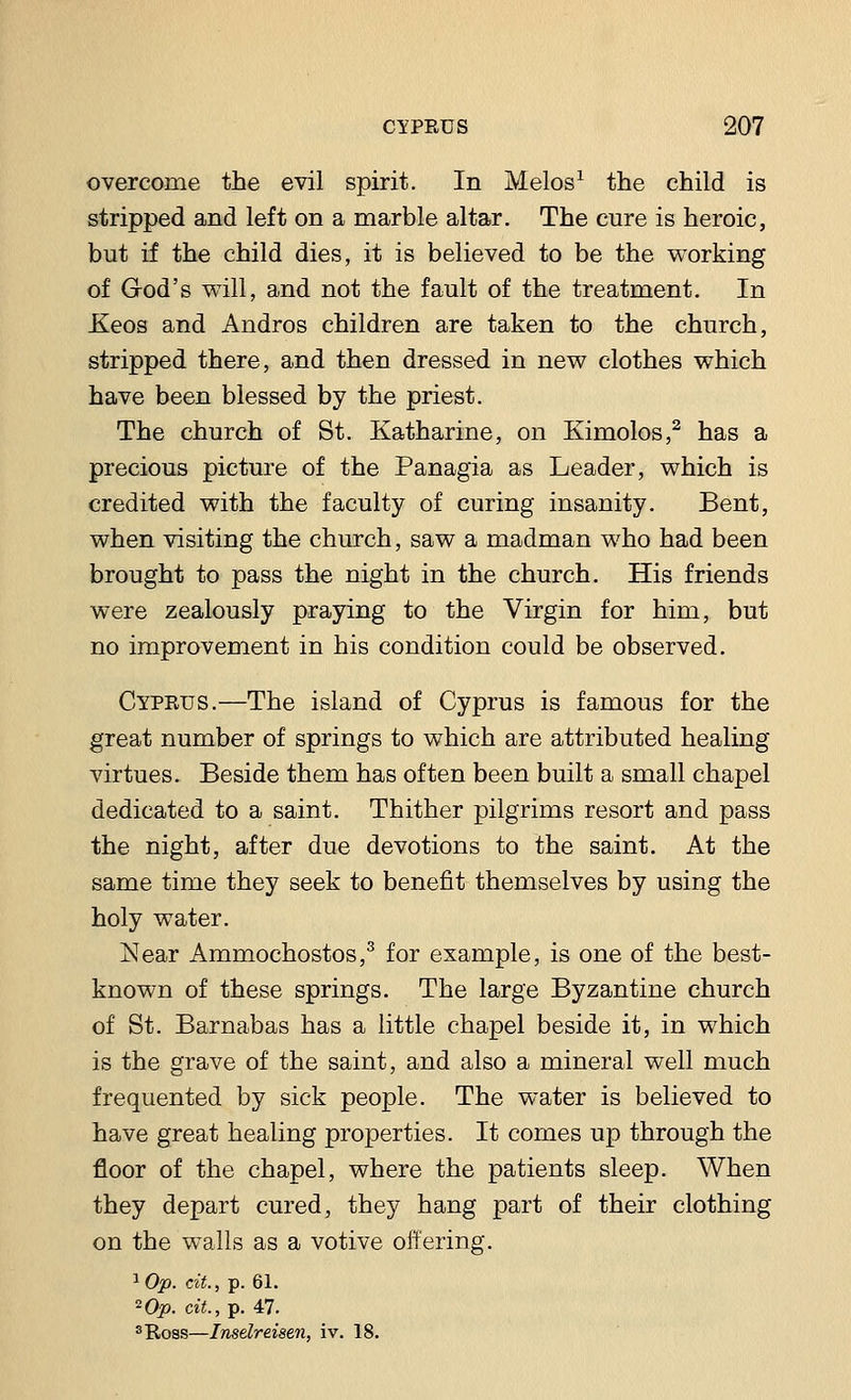 overcome the evil spirit. In Melos1 the child is stripped and left on a marble altar. The cure is heroic, but if the child dies, it is believed to be the working of God's will, and not the fault of the treatment. In Xeos and Andros children are taken to the church, stripped there, and then dressed in new clothes which have been blessed by the priest. The church of St. Katharine, on Kimolos,2 has a precious picture of the Panagia as Leader, which is credited with the faculty of curing insanity. Bent, when visiting the church, saw a madman who had been brought to pass the night in the church. His friends were zealously praying to the Virgin for him, but no improvement in his condition could be observed. Cyprus.—The island of Cyprus is famous for the great number of springs to which are attributed healing virtues. Beside them has often been built a small chapel dedicated to a saint. Thither pilgrims resort and pass the night, after due devotions to the saint. At the same time they seek to benefit themselves by using the holy water. Near Ammochostos,3 for example, is one of the best- known of these springs. The large Byzantine church of St. Barnabas has a little chapel beside it, in which is the grave of the saint, and also a mineral well much frequented by sick people. The water is believed to have great healing properties. It comes up through the floor of the chapel, where the patients sleep. When they depart cured, they hang part of their clothing on the walls as a votive offering. ^Op. tit., p. 61. 2Op. tit., p. 47. 3 Ross—Inselreisen, iv. 18.
