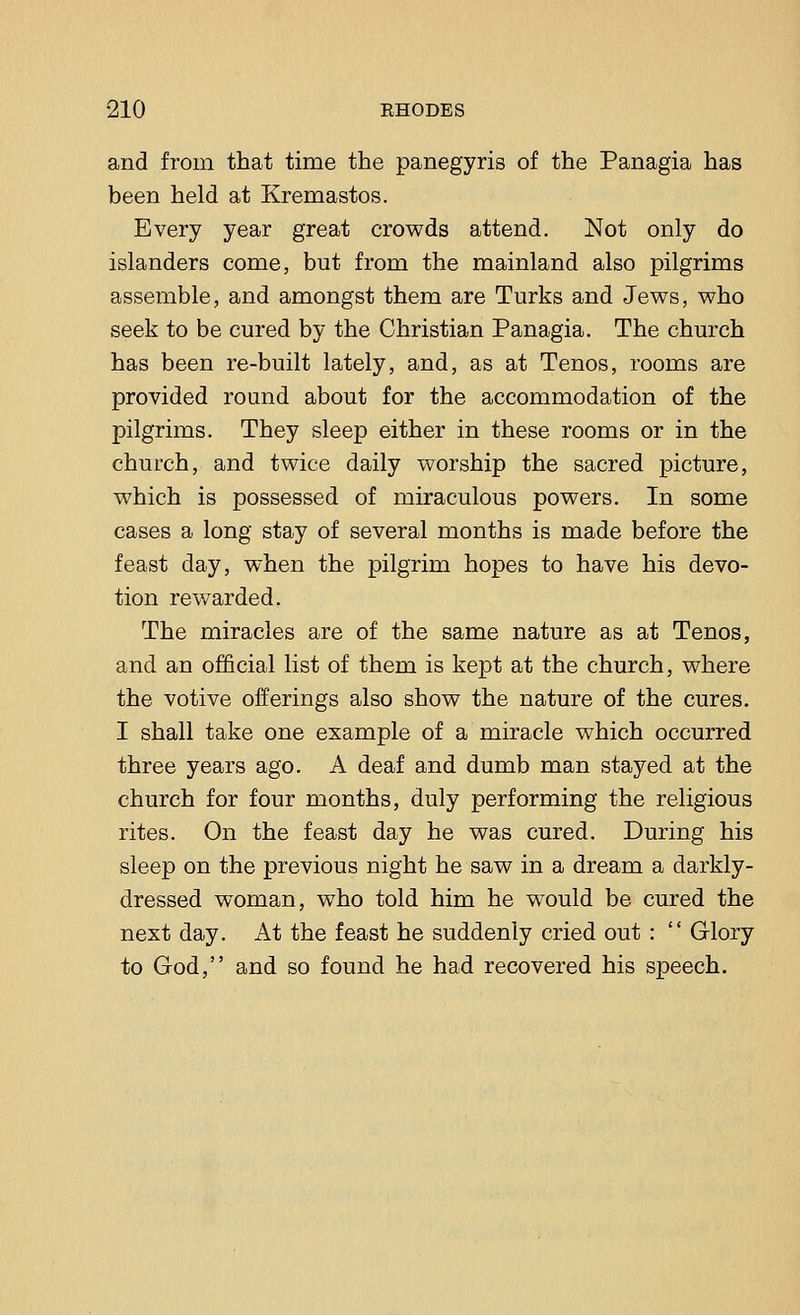 and from that time the panegyris of the Panagia has been held at Kremastos. Every year great crowds attend. Not only do islanders come, but from the mainland also pilgrims assemble, and amongst them are Turks and Jews, who seek to be cured by the Christian Panagia. The church has been re-built lately, and, as at Tenos, rooms are provided round about for the accommodation of the pilgrims. They sleep either in these rooms or in the church, and twice daily worship the sacred picture, which is possessed of miraculous powers. In some cases a long stay of several months is made before the feast day, when the pilgrim hopes to have his devo- tion rewarded. The miracles are of the same nature as at Tenos, and an official list of them is kept at the church, where the votive offerings also show the nature of the cures. I shall take one example of a miracle which occurred three years ago. A deaf and dumb man stayed at the church for four months, duly performing the religious rites. On the feast day he was cured. During his sleep on the previous night he saw in a dream a darkly- dressed woman, who told him he would be cured the next day. At the feast he suddenly cried out :  Glory to God, and so found he had recovered his speech.