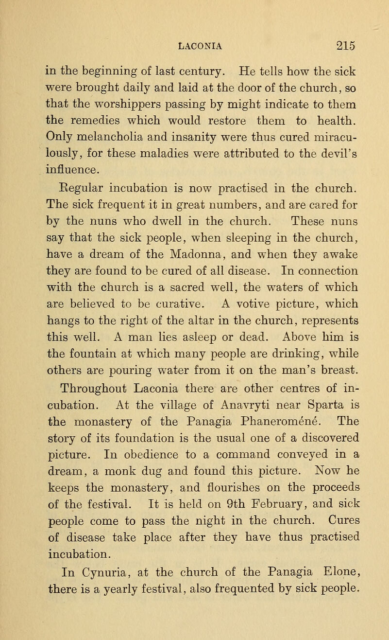in the beginning of last century. He tells how the sick were brought daily and laid at the door of the church, so that the worshippers passing by might indicate to them the remedies which would restore them to health. Only melancholia and insanity were thus cured miracu- lously, for these maladies were attributed to the devil's influence. Eegular incubation is now practised in the church. The sick frequent it in great numbers, and are cared for by the nuns who dwell in the church. These nuns say that the sick people, when sleeping in the church, have a dream of the Madonna, and when they awake they are found to be cured of all disease. In connection with the church is a sacred well, the waters of which are believed to be curative. A votive picture, which hangs to the right of the altar in the church, represents this well. A man lies asleep or dead. Above him is the fountain at which many people are drinking, while others are pouring water from it on the man's breast. Throughout Laconia there are other centres of in- cubation. At the village of Anavryti near Sparta is the monastery of the Panagia Phaneromene. The story of its foundation is the usual one of a discovered picture. In obedience to a command conveyed in a dream, a monk dug and found this picture. Now he keeps the monastery, and flourishes on the proceeds of the festival. It is held on 9th February, and sick people come to pass the night in the church. Cures of disease take place after they have thus practised incubation. In Cynuria, at the church of the Panagia Elone, there is a yearly festival, also frequented by sick people.
