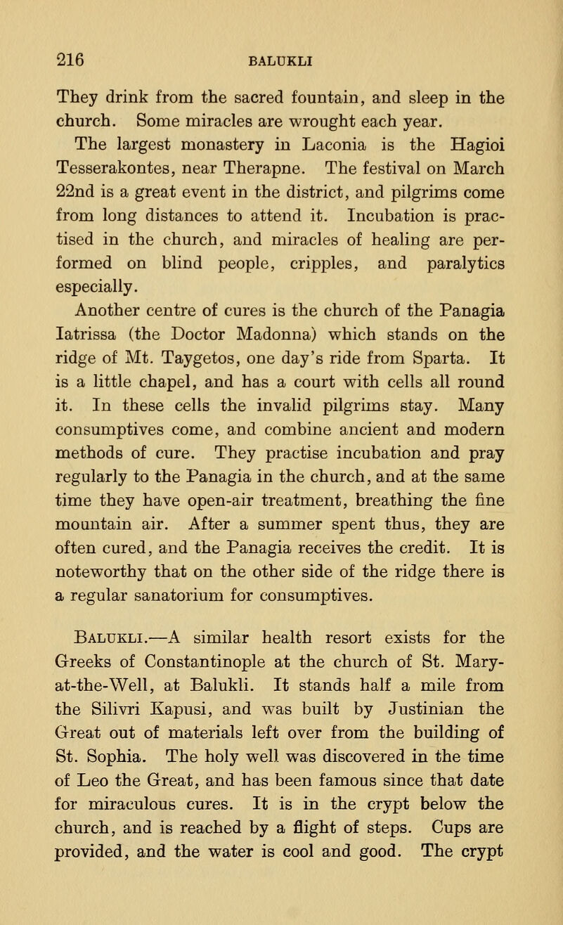 They drink from the sacred fountain, and sleep in the church. Some miracles are wrought each year. The largest monastery in Laconia is the Hagioi Tesserakontes, near Therapne. The festival on March 22nd is a great event in the district, and pilgrims come from long distances to attend it. Incubation is prac- tised in the church, and miracles of healing are per- formed on blind people, cripples, and paralytics especially. Another centre of cures is the church of the Panagia Iatrissa (the Doctor Madonna) which stands on the ridge of Mt. Taygetos, one day's ride from Sparta. It is a little chapel, and has a court with cells all round it. In these cells the invalid pilgrims stay. Many consumptives come, and combine ancient and modern methods of cure. They practise incubation and pray regularly to the Panagia in the church, and at the same time they have open-air treatment, breathing the fine mountain air. After a summer spent thus, they are often cured, and the Panagia receives the credit. It is noteworthy that on the other side of the ridge there is a regular sanatorium for consumptives. Balukli.—A similar health resort exists for the Greeks of Constantinople at the church of St. Mary- at-the-Well, at Balukli. It stands half a mile from the Silivri Kapusi, and was built by Justinian the Great out of materials left over from the building of St. Sophia. The holy well was discovered in the time of Leo the Great, and has been famous since that date for miraculous cures. It is in the crypt below the church, and is reached by a flight of steps. Cups are provided, and the water is cool and good. The crypt