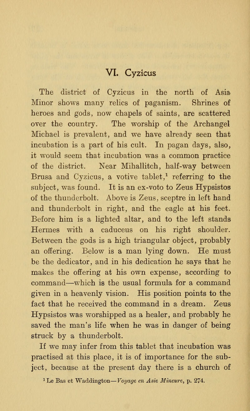VL Cyzicus The district of Cyzicus in the north of Asia Minor shows many relics of paganism. Shrines of heroes and gods, now chapels of saints, are scattered over the country. The worship of the Archangel Michael is prevalent, and we have already seen that incubation is a part of his cult. In pagan days, also, it would seem that incubation was a common practice of the district. Near Mihallitch, half-way between Brusa and Cyzicus, a votive tablet,1 referring to the subject, was found. It is an ex-voto to Zeus Hypsistos of the thunderbolt. Above is Zeus, sceptre in left hand and thunderbolt in right, and the eagle at his feet. Before him is a lighted altar, and to the left stands Hermes with a caduceus on his right shoulder. Between the gods is a high triangular object, probably an offering. Below is a man lying down. He must be the dedicator, and in his dedication he says that he makes the offering at his own expense, according to command—which is the usual formula for a command given in a heavenly vision. His position points to the fact that he received the command in a dream. Zeus Hypsistos was worshipped as a healer, and probably he saved the man's life when he was in danger of being struck by a thunderbolt. If we may infer from this tablet that incubation was practised at this place, it is of importance for the sub- ject, because at the present day there is a church of 1Le Bas et Waddington—Voyage en Asie Mineure, p. 274.