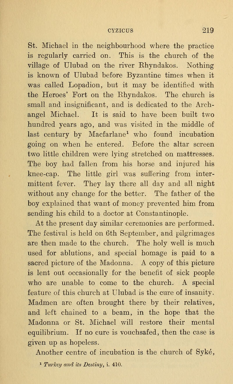 St. Michael in the neighbourhood where the practice is regularly carried on. This is the church of the village of Ulubad on the river Ehyndakos. Nothing is known of Ulubad before Byzantine times when it was called Lopadion, but it may be identified with the Heroes' Fort on the Ehyndakos. The church is small and insignificant, and is dedicated to the Arch- angel Michael. It is said to have been built two hundred years ago, and was visited in the middle of last century by Macfarlane1 who found incubation going on when he entered. Before the altar screen two little children were lying stretched on mattresses. The boy had fallen from his horse and injured his knee-cap. The little girl was suffering from inter- mittent fever. They lay there all day and all night without any change for the better. The father of the boy explained that want of money prevented him from sending his child to a doctor at Constantinople. At the present day similar ceremonies are performed. The festival is held on 6th September, and pilgrimages are then made to the church. The holy well is much used for ablutions, and special homage is paid to a sacred picture of the Madonna. A copy of this picture is lent out occasionally for the benefit of sick people who are unable to come to the church. A special feature of this church at Ulubad is the cure of insanity. Madmen are often brought there by their relatives, and left chained to a beam, in the hope that the Madonna or St. Michael will restore their mental equilibrium. If no cure is vouchsafed, then the case is given up as hopeless. Another centre of incubation is the church of Syke, 1 Turkey and its Destiny, i. 410.