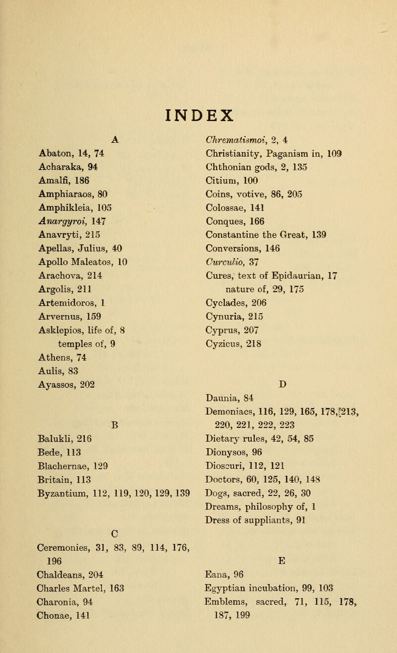 INDEX Abaton, 14, 74 Acharaka, 94 Amalfi, 186 Amphiaraos, 80 Amphikleia, 105 Anargyroi, 147 Anavryti, 215 Apellas, Julius, 40 Apollo Maleatos, 10 Arachova, 214 Argolis, 211 Artemidoros, 1 Arvernus, 159 Asklepios, life of, 8 temples of, 9 Athens, 74 Aulis, 83 Ayassos, 202 B Balukli, 216 Bede, 113 Blachernae, 129 Britain, 113 Byzantium, 112, 119, 120, 129, 139 C Ceremonies, 31, 83, 89, 114, 176, 196 Chaldeans, 204 Charles Martel, 163 Charonia, 94 Chonae, 141 ChremafAsmoi, 2, 4 Christianity, Paganism in, 109 Chthonian gods, 2, 135 Citiuni, 100 Coins, votive, 86, 205 Colossae, 141 Conques, 166 Constantine the Great, 139 Conversions, 146 Curculio, 37 Cures, text of Epidaurian, 17 nature of, 29, 175 Cyclades, 206 Cynuria, 215 Cyprus, 207 Cyzicus, 218 D Daunia, S4 Demoniacs, 116, 129, 165, 178,?213, 220, 221, 222, 223 Dietary rules, 42, 54, 85 Dionysos, 96 Dioscuri, 112, 121 Doctors, 60, 125, 140, 148 Dogs, sacred, 22, 26, 30 Dreams, philosophy of, 1 Dress of suppliants, 91 E Eana, 96 Egyptian incubation, 99, 103 Emblems, sacred, 71, 115, 178, 187, 199