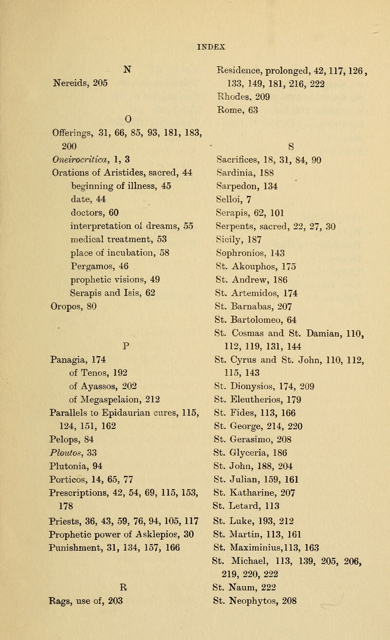 N Nereids, 205 0 Offerings, 31, 66, 85, 93, 181, 183, 200 Oneirocritica, 1, 3 Orations of Aristides, sacred, 44 beginning of illness, 45 date, 44 doctors, 60 interpretation oi dreams, 55 medical treatment, 53 place of incubation, 58 Pergamos, 46 prophetic visions, 49 Serapis and Isis, 62 Oropos, 80 Panagia, 174 of Tenos, 192 of Ayassos, 202 of Megaspelaion, 212 Parallels to Epidaurian cures, 115, 124, 151, 162 Pelops, 84 Phmtos, 33 Plutonia, 94 Porticos, 14, 65, 77 Prescriptions, 42, 54, 69, 115, 153, 178 Priests, 36, 43, 59, 76, 94, 105, 117 Prophetic power of A sklepios, 30 Punishment, 31, 134, 157, 166 R Rags, use of, 203 Residence, prolonged, 42,117, 126, 133, 149, 181, 216, 222 Rhodes, 209 Rome, 63 S Sacrifices, 18, 31, 84, 90 Sardinia, 188 Sarpedon, 134 Selloi, 7 Serapis, 62, 101 Serpents, sacred, 22, 27, 30 Sicily, 187 Sophronios, 143 St. Akouphos, 175 St. Andrew, 186 St. Artemidos, 174 St. Barnabas, 207 St. Bartolomeo, 64 St. Cosmas and St. Damian, 110, 112, 119, 131, 144 St. Cyrus and St. John, 110, 112, 115, 143 St. Dionysios, 174, 209 St. Eleutherios, 179 St. Fides, 113, 166 St. George, 214, 220 St. Gerasimo, 208 St. Glyceria, 186 St. John, 188, 204 St. Julian, 159, 161 St. Katharine, 207 St. Letard, 113 St. Luke, 193, 212 St. Martin, 113, 161 St. Maximinius,113, 163 St. Michael, 113, 139, 205, 206, 219, 220, 222 St. Naum, 222 St. Neophytos, 208