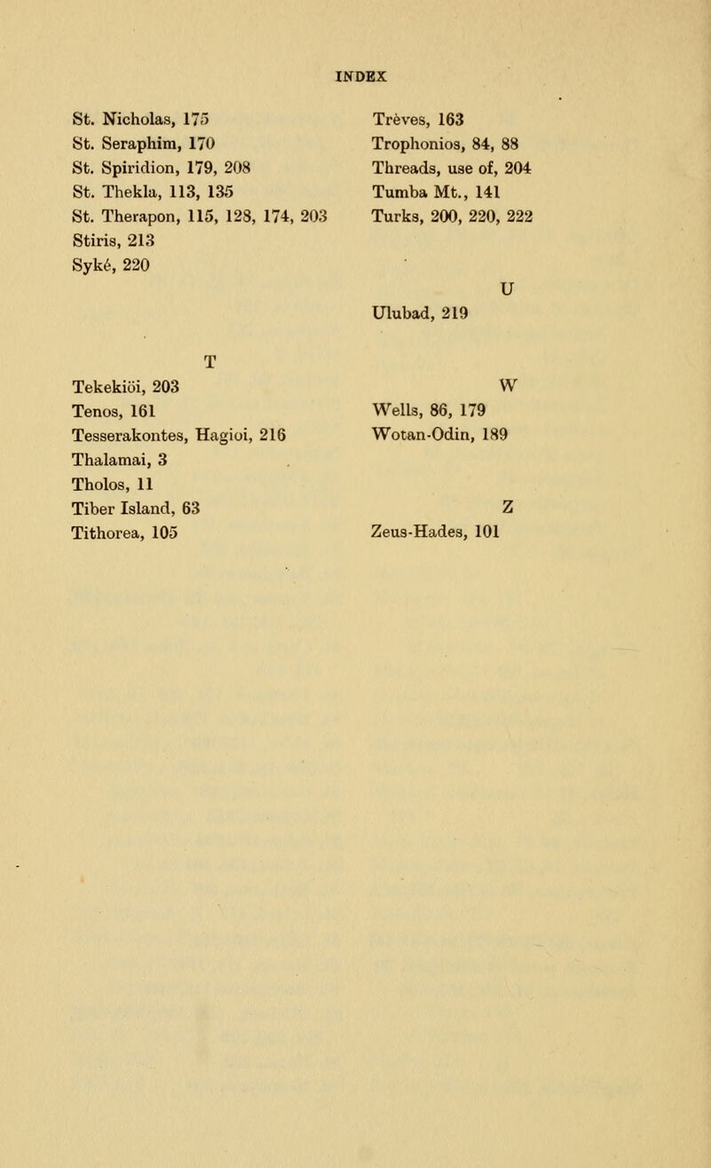 St. Nicholas, 175 St. Seraphim, 170 St. Spiridion, 179, 208 St. Thekla, 113, 135 St. Therapon, 115, 128, 174, 203 Stiris, 213 Syke, 220 Treves, 163 Trophonios, 84, 88 Threads, use of, 204 Tumba Mt., 141 Turks, 200, 220, 222 U Ulubad, 219 Tekekioi, 203 Tenos, 161 Tesserakontes, Hagioi, 216 Thalamai, 3 Tholos, 11 Tiber Island, 63 Tithorea, 105 W Wells, 86, 179 Wotan-Odin, 189 Zeus-Hades, 101