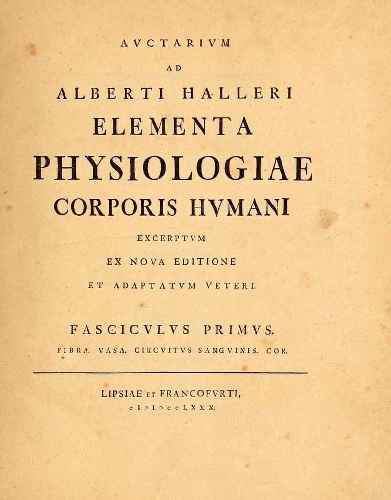 AVCTARIVM a'd ALBERTI HALLERI ELEMENTA PHYSIOLOGIAE CORPORIS HVMANI EXCERPTVM EX NOVA EDITIONE ET ADAPTATVM VETERI. FASGICVLVS P R I M V S. FIBRA. VASA. CIKCVITVS SANGVINIS. COR. LIPSIAE et FRANCOFVRTI, cIoIoccLXXX.