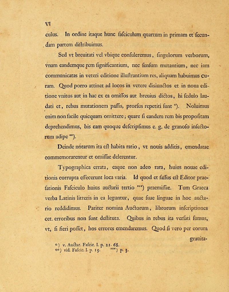 culus. In ordine itaquc hunc fafciculum quartum in primam et fecun- . cfam partem diftribuimus. Sed vt breuitati vel vbique confuleremus, fingulorum verborum, vnam eandemquerem figniflcantium, nec fenfum mutantium, nec iam communicatas in veteri editione illunrantium res, aliquam habuimus cu- ram. Quod porro attinet ad locos in vetere disiun&os et in noua edi~ tione vnitos aut in hac ex ea omiffos aut breuius di£tos, hi fedulo lau- dati et, rebus mutationem paflis, prorfus repetiti funt *). Noluimus enim non facile quicquam omittere; quare fi eandem rem bis propofitam deprehendimus, bis eam quoque defcripfimus e. g. de granofo infeclo- nim adipe **). Deinde notarum ita efl habita ratio, vt nouis additis, emendatae commemorarentur et omiffae delerentur. Typographica errata, eaque non adeo rara, huius nouae edi- tionis corrupta effecerunt loca varia, Id quod et falfus eft Editor prae- fationis Fafcicuio huius auftarii tertio ***) praemiflae. Tum Graeca verba Latinis litteris in ea leguntur, quae fuae linguae in hoc au£h- rio reddidimus. Pariter nomina Auclorum, librorum infcriptiones cet. erroribus non funt deftituta. Quibus in rebus ita verfati fumus, vt, fi fieri poiTet, hos errores emendaremus. Quod fi vero per eorum grauita- *) v. AuOrar. Fafcic. I. p. 21. <J8. **) vid. Fafcic. I. p, 15. w) p. 3.