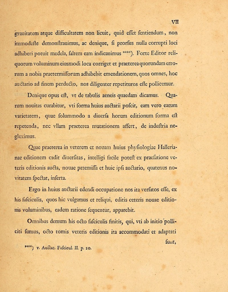 grauitatem atque diihxultatem non licuit, qnid effet fentiendum, non immodefte demonftrauimus, ac denique, fi prorfus nulla corrupti loci adhiberi potuit medela, faltem eam indicauimus ****). Forte Editor reli- quorum voluminum eiusmodi loca corriget et praeterea quorundam erro- rum a nobis praetermifTomm adhibebit emendationem, quos omnes, hoc auclario ad iinem perdufto, nos diligenter repetituros efTe pollicemur. Denique opus efr, vt de tabulis aeneis quaedam dicamus. Qua- rum nouitas curabitur, vti forma huius au£tarii pofcit, eam vero earum varietatem, quae folummodo a diuerfa horum editionum forma efl repetenda, nec vllam praeterea mutationem affert, de induftria ne- gleximus. Quae praeterea in veterem et nouam huius phyfiologiae Halleria- nae editionem cadit diuerhtas, intelligi facile poteft ex praefatione ve- teris editionis aucla, nouae praemiffa et huic ipli auclario, quatenus no- vitatem fpeclat, inferta. Ergo in huius auclarii edendi occupatione nos ita verfatos effe, ex his fafciculis, quos hic vulgamus et reliqui, editis ceteris nouae editio- nis voluminibus, eadem ratione fequentur, apparebit. Omnibus demum his oclo fafciculis finitis, qui, vti ab initio polli- citi fumus, octo tomis veteris editionis ita accommodati et adaptati funt, *w) v. Auftar. Fafcicul. II. p. 20.