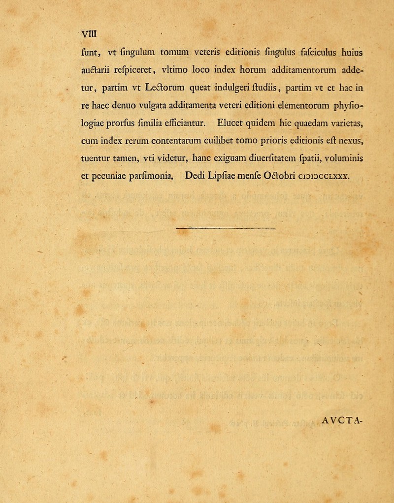 funt, vt fingulum tomum veteris editionis fingulus fafciculus huius au&arii refpiceret, vltimo loco index horum additamentorum adde- tur, partim vt Le£torum queat indulgeri ftudiis, partim vt et hac in re haec denuo vulgata additamenta veteri editioni elementorum phyfio- logiae prorfus fimilia efficiantur. Elucet quidem hic quaedam varietas, cum index rerum contentarum cuilibet tomo prioris edicionis eft nexus, tuentur tamen, vti videtur, hanc exiguam diuerfitatem fpatii, voluminis et pecuniae parfimonia. Dedi Lipfiae menfe Oclobri cididcclxxx. AVCTA-