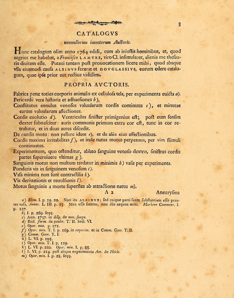 GATALOGVS nonnutlorum inuentorum Auftoris. ±lunc catalogum olim anno 1764-edidi, cum ab iniuftis hominibus, et, quod aegrius me habebat, a Francifco lamvre, viro Cl. infimulaier, alienis me thefau- ris diuitem efle. Putaui tantam poft prouocationem licere mihi, quod absque vlla eiusmodi caufa albinvs feceratet dovglassivs, eorum ederecatalo- gum, quae ipfe prior aut recYius vidiiTem. PROPRIA AVCTORIS. Fabrica pene totius corporis animalis ex cellulofa tela, per experimenta euicla a). Pericardii vera hiftoria et adhaefiones b). Conftitutus annulus venofus valuularum cordis continuus c), et minutae earum valuularum affedtiones. Cordis euolutio d). Ventriculus finifter primigenius eft; poft eum fenfim dexter fubnafcitur: auris communis primum extra cor eft, tunc iii cor re- trahitur, et in duas aures difcedit. De cordis motu: non pallere idem e), et de aliis eius affeclionibus. Cordis maxima irritabilitas/), et inde natus motus perpetuus, per vim ftimuli continuatus. Experimentum, quo oftenditur, ablato fanguine venofo dextro, finiftras cordis partes fuperuiuere vltimas g ). Sanguinis motus non multum tardatur in minimis h) vafis per experimenta. Ponderis vis in fanguinem venofum i). Vafa minima non funt contraclilia k). Vis deriuationis et reuulfionis /). Motus fanguinis a morte fuperftes ab attraclione natus m). A 2 Aneuryfma d) Ehm. I. p. 19. 22. Non ita albinvs; fed cuique parti fuam fubftantiam efle prae- ter vafa, Annot. L. III. p. 15. Mea effe fatetur, non ille aequus mihi. Markerr Commem. I. p. 127. b) I. p. 269. feqq. c) Ann. 1737. in difp. de mot.fanga. d) Ibid. fortn. du poulet. T. II. Sect VI. e) Oper. min. p. 171. f) Opcr. min. T. I. p. 169. in experim. et in Cotnm. Gott. T. II. g) Comm. Gott. T, I. h) L. VI. p. 195. i) Oper. min. T. I. p. 129. k) L. VI. p. 210. Oper. min. I. p. gg. /) L. VI. p. 214. poft aliqua experimenta Ant. de Haide.
