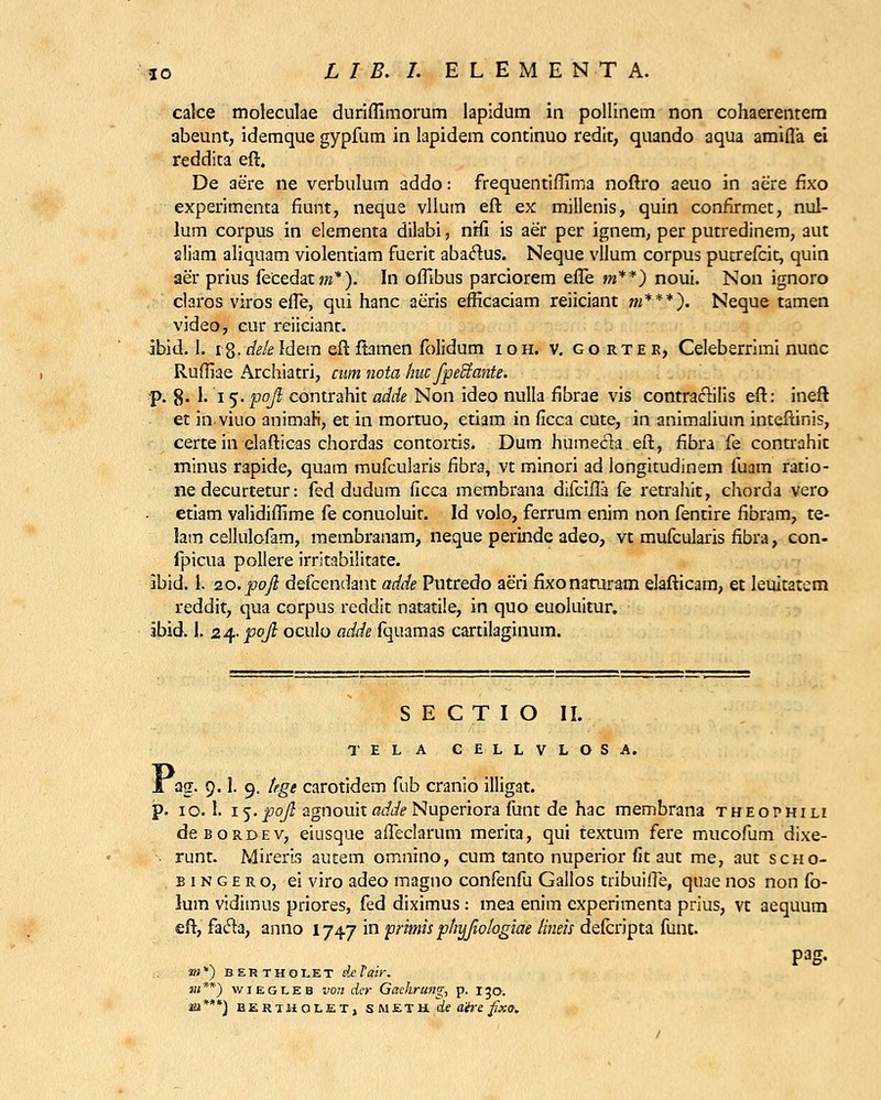 cafce moleculae duriflimorum lapidum in pollinem non cohaerentem abeunt, idemque gypfum in lapidem continuo redit, quando aqua amifla ei reddita eft. De aere ne verbulum addo: frequentiflima noftro aeuo in acre fixo experimenta fiunt, neque vllum eft ex millenis, quin confirmet, nul- lum corpus in elementa dilabi, nrfi is aer per ignem, per putredinem, aut aliam aliquam violentiam fuerit aba&us. Neque vllum corpus pucrefcit, quin aer prius fecedatwz*). In offibus parciorem efle m**) noui. Non ignoro claros viros efle, qui hanc aeris efficaciam reiiciant «?***). Neque tamen video, cur i-eiicianc. ibid. I. i8.de/eldem eft ftamen folidum ioh. v. gorter, Celeberrimi nunc Rufliae Archiatri, cum nota huc fpectante. p. 8. I. 15. pojl contrahit adde Non ideo nulla fibrae vis contractilis eft: ineft et inviuo animali, et in mortuo, etiam in ficca cute, in animalium inteftinis, certe in elafticas chordas contortis. Dum humecta eft, fibra fe contrahic minus rapide, quam mufcularis fibra, vt minori ad longitudinem fuam ratio- ne decurtetur: fed dudum ficca membrana difcifla fe retrahit, chorda vero etiam validiflime fe conuoluir. Id volo, ferrum enim non fentire fibram, te- lam cellulofam, membranam, neque perinde adeo, vt mufcularis fibra, con- fpicua pollere irritabilitate. ibid. 1. zo.poji defcendant adde Putredo aeri fixonaairam elafticam, et leukatem reddit, qua corpus reddit natatile, in quo euoluitur. ibid. 1. 24. pqfi oculo adde fquamas cartilaginum. S E C T I O II. TELA CELLVLOSA. i ag. 9.1. 9. tege carotidem fub cranio illigat. p. 10.I. if.poji agnouit0^/?Nuperiora funt de hac membrana tweophili deBORDEV, eiusque afleclarum merita, qui textum fere mucofum dixe- runt. Mirerls autem omnino, cum tanto nuperior fit aut me, aut scho- b 1 n g e r o, ei viro adeo magno confenfu Gallos tribuifle, quae nos non fo- lum vidimus priores, fed diximus : mea enim experimenta prius, vt aequum eft, facla, anno 1747 in primis phyfw/ogiae /ineis delcripta funt. »;*) bertholet deVair. «;**) wiegleb von der Gitchrung, p. 130. m***) BERTHOLET, S M E T H ds ahs fixo.