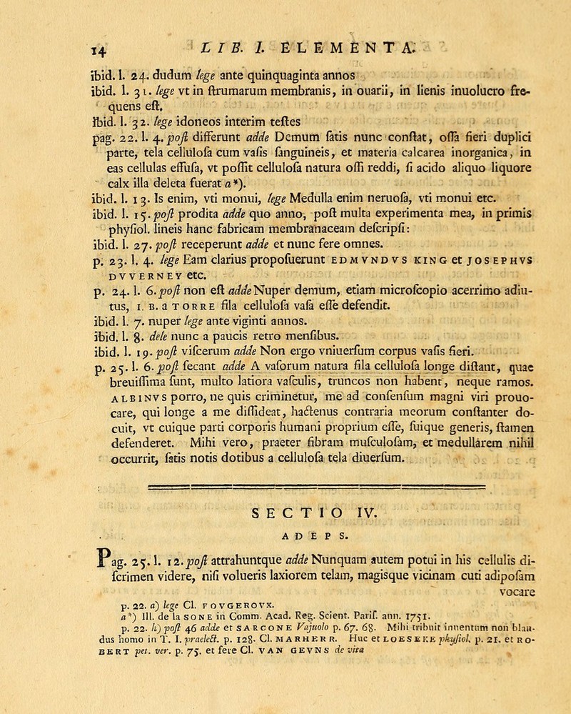 ibid. 1. 24. dudum tege ante quinquaginta annos ibid. 1. 31. lege xtm ftrumarum membranis, in ouarii, in lienis inuolucro fre- quens eft, Ibid. 1. 32. tege idoneos interim teftes pag. 22.I. 4-.pojl difFerunt adde Demum fatis nunc conftat, ofla fieri duplici parte, tela cellulofa cum vafis fanguineis, et materia calcarea inorganica, in eas cellulas effufa, vt poflit cellulofa natura offi reddi, fi acido aliquo liquore calx illa deleta fuerat a »). ibid. 1. 13. Is enim, vti monui, lege Medulla enim neruofa, vti monui etc. ibid. 1. i$-pofi prodita adde quo anno, poft multa experimenta mea, in primis phyfiol. lineis hanc fabricam membranaceam defcripfi: ibid. 1. 27. pojl receperunt adde et nunc fere omnes. . p. 23.I.4. lege Eam clarius propofuerunt edmvndvs king et jos ephvs DVVERNEY etC p. 24.1. 6.pofl non eft a^Nuper demum, etiam microfcopio acerrimo adiu- tus, 1. b. a torre fila cellulofa vafa efle defendit. ibid. 1. 7. nuper tege ante viginti annos. ibid. 1. 8- dete nunc a paucis retro menfibus. ibid. 1. ip.pojl vifcerum adde Non ergo vniuerfum corpus vafis fieri. p. 25.1- 6.poJl fecant adde A vaforum natura fila cellulofa longe diftant, quae breuiffima funt, multo latiora vafculis, truncos non habenr, neque ramos. albinvs porro, ne quis criminetur, me ad confenfum magni viri prouo- care, qui longe a me diffideat, haftenus contraria meorum conftanter do- cuit, vt cuique parti corporis humani proprium efle, fuique generis, ftamen defenderet. Mihi vero, praeter fibram mufculofam, et medullarem nihil occurrit, fatis notis dotibus a cellulofa tela diuerfum. S E C T I O IV. A D E P S. I ag. 25.1. n.pojl attrahuntque adde Nunquam autem potui in his cellulis di- fcrimen videre, nifi volueris laxiorem telam, magisque vicinam cuti adipofam vocare p. 22. o) lcge Cl. FOVGEROVX. /j*) 111. de la sone iri Comm. Acad. Reg. Scient. Parif. ann. 1751. p. 22. Ii) pofi 46 adde et sarcone Vajuolo p. 67. 6%. Milii tribnit inuentnm non blaU- dus iiomo in T. l.praeleB. p. 128- Cl. M A rher r. Huc et loeseke pkujiol, p.si.etRo- bert pet. ver. p. 75. et fete Cl. van gevns de vita