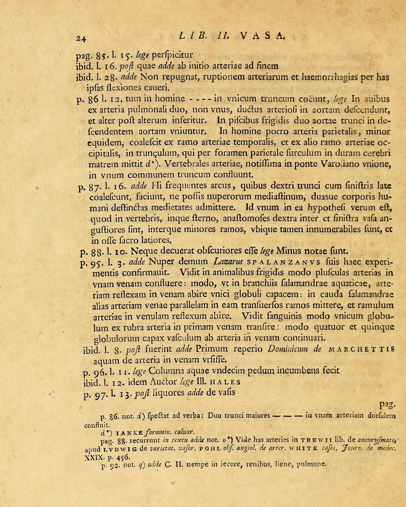 pag- S?-1- *$• hge perfpicitur ibid. 1. 16. pojl quae adde ab initio arteriae ad finem ibid. 1. 28- adde Non repugnat, ruptionem arteriarum et haemonhagias per has ipfas flexiones caueri. p. 86 1. I2.tum in homine in vnicum truncum coiiunt, kge In auibus ex arteria pulmonali duo, non vnus, dudus arteriofi in aortam defcendunt, et alter poft alterum inferitur. ln pifcibus frigidis duo aortae trunci in de- fcendentem aortam vniuntur. In homine porro arteria parietalis, minor equidem, coalefcit ex ramo arteriae temporalis, et ex alio ramo arteriae oc- cipitalis, in trunculum, qui per foramen parietale furculum in duram cerebri matrem mittit d*). Vertebrales arteriae, notifllma in ponte Varoiiano vnione, in vnum communem truncum confluunt. p. 87- 1- 16. adde Hi frequentes arcus, quibus dextri trunci cum finiftris Iate coalefcunt, faciunt, ne poflls nuperorum mediaftinum, duasue corporis hu- mani deftinctas medietates admittere. Id vnum in ea hypothefi verum eft, quod in vertebris, inque fterno, anaftomofes dextra inter et finiftra vafa an- guftiores fint, interque minores ramos, vbique tamen innumerabiles funt, et in ofle facro latiores. p. 88- !• i°- Neque decuerat obfcuriores efle tege Minus notae funt. p. 05. 1. 3. adde Nuper demum Lazarus spalanzanvs fuis haec experi- mentis confirmauit. Vidit in animalibus frigidis raodo plufculas arterias in vnam venam confluere: modo, vc in branchiis falamandrae aquaticae, arte- riam reflexam in venam abire vnici globuli capacem: in cauda falamandrae alias arteriam venae parallelam in eam tranfuerfos ramos mittere, et ramulum arteriae in venulam reflexum abire. Vidit fanguinis modo vnicum globu- lum ex rubra arteria in primam venam tranfire: modo quatuor et quinque globulorum capax vafculum ab arteria in venam conunuari. ibid. 1. 8- P°fi fuerint adde Primum reperio Dominicum de marchettis aquam de arteria in venam vrfifle. p. 96.1'. ii'. tege Columna aquae vndecim pedum incumbens fecit ibid. 1. 12. idem Auclor tege 111. hales p. 97.1. 13. pofi liquores adde de vafis pag. p. 86- not. d) fpeftat ad verba: Duo trunci maiores —■ ia vnam arteriam dorfalem conflnit. d*) iakke/oiww. cahiar. pa,r. 88- recurrnnt in textu adde not. 0*) Vide has arterias in trewii lib. de aneiiryfmatt, apnd lvdwi G de varletat. vafor, pohl obf. angiol. de arter. white cafes, jfonrn. d-e tiiedrc, XXIX. p- 456. p. 02. not. q) ad<de C, II. uempe in iecore, renibus, liene, pulmone.