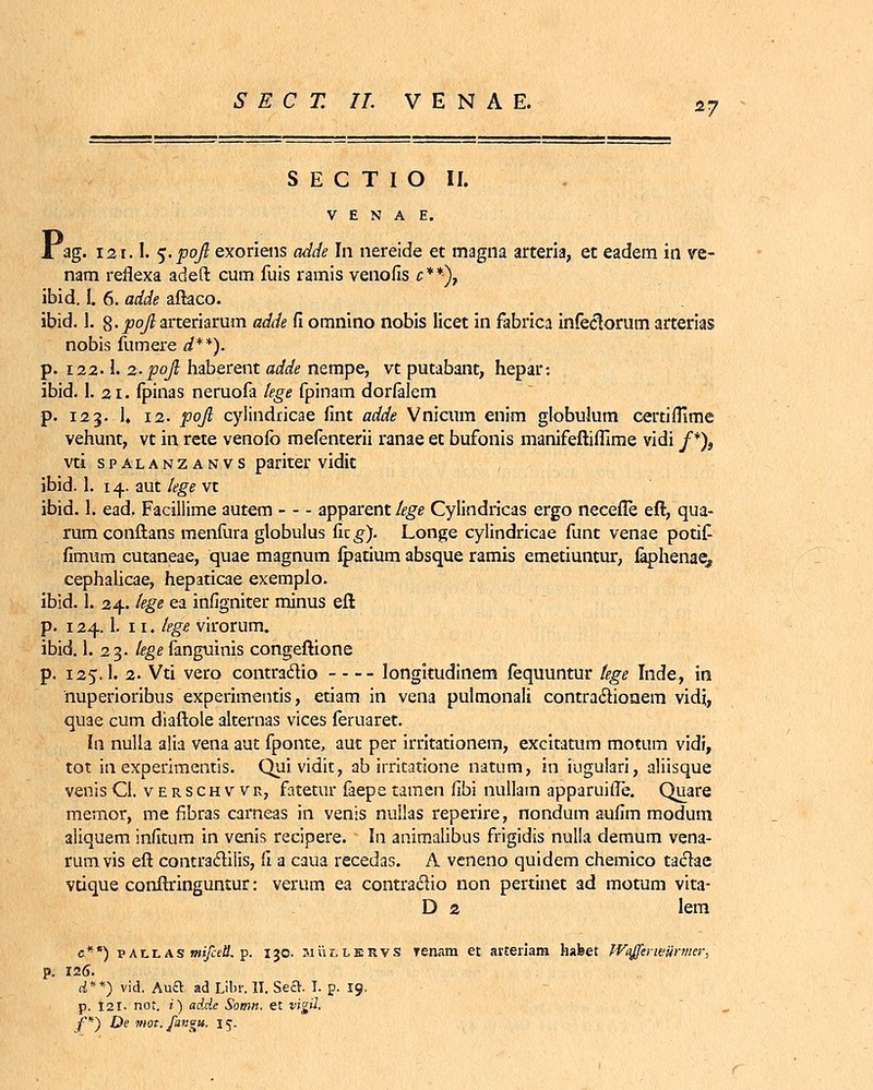 S E C T I O II. V E N A E. P ag. 121.1. %-foft exoriens adde In nereide et magna arteria, et eadem in ve- nam reflexa adeft cum fuis ramis venofis c**)7 ibid. I. 6. adde aftaco. ibid. 1. g. j9q/£arteriarum adde Ci omnino nobis licet in fabrica infeclorum arterias nobis fumere d**). p. 122.1. 2. pojl haberent adde nempe, vt putabant, hepar: ibid. 1. 21. fpinas neruofa lege fpinam dorfalem p. 123. 1, 12. pojl cylindricae fint adde Vnicum enim globulum certifllme vehunt, vt in rete venofo mefenterii ranae et bufonis manifeftiflime vidi /*), vti s p a l a n z a n v s pariter vidit ibid. 1. 14. aut lege vt ibid. 1. ead. Facillime autem apparent//ge Cylindricas ergo neeefle eft, qua- rum conftans menfura globulus fitg). Longe cylindricae funt venae potif- fimum cutaneae, quae magnum fpatium absque ramis emetiuntur, faphenae, cephalicae, hepaticae exemplo. ibid. 1. 24. lege ea infigniter minus eft p. 124.1. n. lege virorum. ibid. 1. 23. tege fanguinis congeftione p. 125.1. 2. Vti vero contraclio longitudinem fequuntur tege Inde, in nuperioribus experimentis, etiam in vena pulmonali contra&ionem vidi, quae cum diaftole akernas vices feruaret. In nulla alia vena aut fponte, aut per irritationem, excitatum motum vidi, tot in experimentis. Quividit, ab irritatione natum, in iugulari, aliisque venis CI. v e r s ch v vr, fatetur faepe tamen fibi nullam apparuifle. Quare memor, me fibras carneas in venis nullas reperire, nondum aufim modum aliquem infitum in venis recipere. In anirnalibus frigidis nulla demum vena- rumvis eft contraclilis, il a caua recedas. A veneno quidem chemico taclae vtique conftringuntur: verum ea contraciio non pertinet ad motum vita- D 2 lem e**) vAll as mifaU. p. 130. JiiinsRvs Tenam et arteiiam habet Waffcrwiirmer, p. 126. &**) vid. Auft ad Libr. II. Sect. I. p. 19. p. 121. nor. i) adde Somn. et vigil. f*~) De mot.fangu, 15.