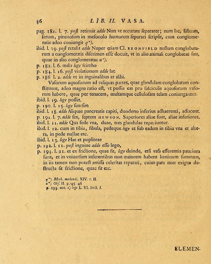 pag. ifli. 1. 7. ]3q/? retinuk adde Non vt accurate fepararet; nam tac, faUuam, ferum, pituitofum in mefocolo humorcm feparari fcripfit, cum congicme- ratis adeo coniungit q*). ibid. I. iq.poji retulit adde Nuper etiam Cl. jrojifield nullum conglobati- rum a conglomeratis difcrimen efle docuit, vt in alio animali conglobatae fint, quae in alio conglomeratae a *). p. 182.1. 6- malo lege fcirrho p. 184.1- iS.poft violationem adde lac p. 186 1. 2. adde vt in inguinalibus etalibi. Vaforum aquoforum ad reliquas pjrtes, quae glandulam conglobatam con- ftituunt, adeo magna ratio eft, vt poflis eas pro faiciculis aquoforum vafo- rum habere, quae per tenacem, multamque cellulofam telam coniungantur. ibid. 1. 19. lege poflet. p. 190. 1. 1 5. lege feorfim ibid. 1. 18. ac/^Aliquae pancreatis capiti, duodeno inferius adhaerenti, adiacent. p. 191.1. j.addekx, feptem hewson. Superiores aliae funt, aliae inferiores. ibid. 1. 11. adde Qua fede vna, duae, tres glandulae reperiuntur. ibid. 1. 12. cum in tibia, fibula, pedeque lege et fub eadem in tibia vna et alte- ra, in pede nullae etc. ibid. I. 13. Uge Hae et popliteae p. 192.1. 1 i.poft inguine adde efle lego, p. 193.1. ai. et ex friclione, quae fit, lege deinde, etfi vafa efterentia pauciora funt, et in vniuerfum inferentibus non maiorem habent luminum fummam, in iis tamen non potefl: amifla celeritas reparari, cuius pars non exigua de- ftrucla fit friclione, quae fit etc. q *) Meth. mcdendi, XIV. c. II. «*) Obf.U. p.«45 46 f. 193. not. t) lege L. VI. Secl I. ELEMEN-