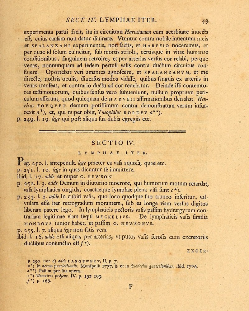 experimenta parui facit, ita in circuitum Harveianum cum acerbitate inuecla eft, cuius caulam non datur diuinare. Vtuntur contra nobile inuentum meis et spalanzani experimentis, norffacTis, vt harveio noceremus, et per quae id folum euincitur, fub mortis atriola, certisque in vitae humanae conditionibus, fanguinem retroire, et per arterias verfus cor relabi, perque venas, nonnunquam ad fedem pertufi vafis contra duclum circuitus con- rluere. Oportebat veri amantes agnofcere, et spalanzanvm, et me direcle, noftris oculis, diuerfbs modos vidifle, quibus fanguis ex arteriis in venas tranfeat, et contrario duclu ad cor reuehatur. Deinde ifti contemto- res teftimoniorum, quibus fenfus vero fubueniunt, nullum proprium peri- culum afFerunt, quod quicquam de h a r v ei i affirmationibus detiahat. Hen- ricus f o v q v e t demum potiffimum contra demonftratum verum infur- rexitfl*), et, qui nuper obiit, Tkeophilus bordev o**). 24.9.1. 19. tege qui poft aliqua fua dubia egregiis etc. S E C TI O IV. LYMPHAE ITER. X ag. 250.1. antepenult. tege praeter ea vafa aquofa, quae etc. p. 251.1. 10. lege in quas dicuntur fe immittere. ibid. I. 17. adde et nuper g. hev/son p. 252.1. 3. adde Demum in diuturno moerore, qui humorum motum retardat, vafa lymphatica turgida, coactaeque lymphae plena vifa funt c*). p. 253- 1. 2. adde In cubiti vafis, quo loco quodque fuo trunco inleritur, val- vulam effe iter retrogradum morantem, fub ea longe viam verfus digitos liberam patere lego. In lymphaticis pecloris vafis paifim hydrargyrum con- trariam legitimae viam fequi meckelivs. De lymphaticis vafis fimilia monrovs iunior habet, et pafiim g. hewsonvs. p. 255.1. 7. aliqua tege non fatis vera ibid. 1. 16. adde ttfi aliqua, per arterias, vtputo, vafis ferofis cum excretoriis duclibus coniunclio eft/*). EXCER- p. 250. not. 0) adde lanoSwert, II. p. 7. «*) In decem ■praeleclionib. Monfpelii 1777, 8- et JH duodecim qiiamionibus, ibid. 1776. «**) Paffim per fua opera. c*) Memoires prefent. IV. p. IJ2. I93. f) P- 166- F