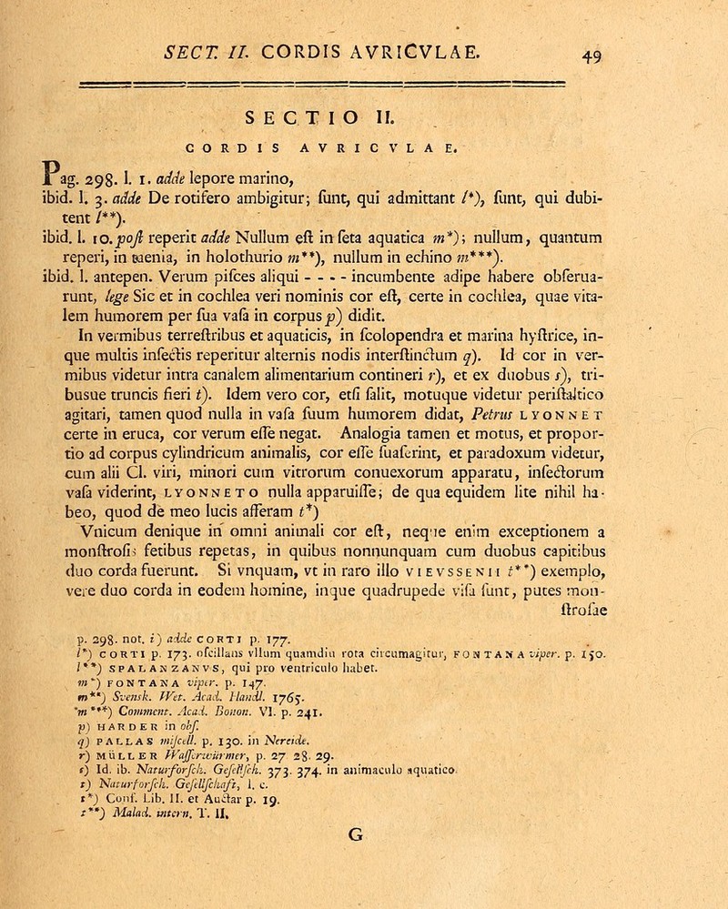 SECTIO II. CORDIS AVRICVLAE. L ag. 298. 1. i. adde lepore marino, ibid. 1. 3. adde De rotifero ambigitur; funt, qui admittant /*), funt, qui dubi- tent /**). ibid. I. 10. pofi reperit adde Nullum eft infeta aquatica m*); nullum, quantum reperi, in ©aenia, in holothurio m**), nullum in echino m***). ibid. 1. antepen. Verum pifces aliqui - - . - incumbente adipe habere obferua- runt, lege Sic et in cochlea veri nominis cor eft, certe in cochlea, quae vita- lem humorem per fua va(a in corpus|?) didit. In vermibus terreftribus et aquaticis, in fcolopendra et marina hyftrice, in- que mukis infecVis reperitur alternis nodis interftincmm q). Id cor in ver- mibus videtur intra canalcm alimentarium contineri r), et ex duobus s), tri- busue truncis rieri i). Idem vero cor, etfi falit, motuque videtur periftaltico agitari, tamen quod nulla in vafa fuum humorem didat, Petrns lyonnet certe in eruca, cor verum efle negat. Analogia tamen et motus, et propor- tio ad corpus cylindricum animalis, cor eife fuaferint, et paradoxum videtur, cum alii Cl. viri, minori cum vitrorum conuexorum apparatu, infeclorum vafa viderint, lyonneto nulla apparuifTe; de qua equidem lite nihil ha- beo, quod de meo lucis afferam £*) Vnicum denique in omni animali cor eft, neqne enim exceptionem a monftrofi^ fetibus repetas, in quibus nonnunquam cum duobus capitibus duo corda fuerunt. Si vnquam, vt in raro illo v 1 e vs s e n i i t**) exemplo, vere duo corda in eodeni homine, inque quadrupede vjfa fiinr, putes mon- ftrofae p. 298- not. i) adde corti p. 177. I*) corti p. 173. ofcillans vllum quamdiu rora ciicumagirur, fontas a viper. p. 150. /**) spalamzanvs, qui pro ventriculo habet. m ) fontana viper. p. 147. m**) Sveitsk. Wet. Acad. Handl. 1765. V» ***) Comment. Acad. Boiton. VI. p. 241. ■p) H A R D E R in obf. q) P A L L A S miJceU. p. 130. in Nercide. r) muller W.affcrwiirmer, p. 27. 28' 29. s) Id. ib. NaturforfcL GefeHfch. 373. 374. in animaculo «quatico. *) Naturforfch. Gefellfch.afi, 1. c. t*) Cojif. Lib. II. et Auflar p. 19. t **) Malad. iuiern. T. II, G