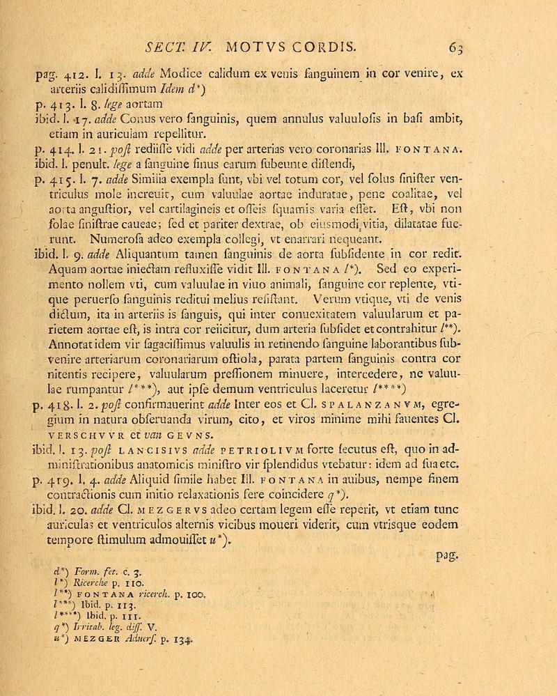 pag. 412- I. 13- adck Modice calidum ex venis fanguinem in cor venire, ex arceriis calidifiimum Idem d*) p. 413. 1. g. lege aortam ibid. i. -17. adde Conus vero fanguinis, quem annulus valuuloiTs in bafi ambit, etiam in auricuiam repellitur. p. 414.1. 2!• pofi rediifle vidi adde per arterias vero coronarias 111. i'ontana. ibid. 1. penult. lege a fanguine finus earum fubeunte diftendi, p. 415.1. 7. adde Simiiia exempla funt, vbi vel totum cor, vel folus finifter ven- triculus mole increuk, cum valuulae aortae induratae, pene coalitae, vei aorta anguftior, vel cartilagineis et ofieis fquamis varia eflet. Eft, vbi non folae finiftraecaueae; fed et pariter dextrae, ob eiusmodi.vitia, dilatatae fue- runt. Numerofa adeo exempla collcgi, vt enarrari nequeant. ibid. 1. 9. adde Aliquantum tamen fanguinis de aorta fubfidente in cor redit. Aquam aortae iniedam refluxiife vidit III. fontan a /*). Sed eo experi- mento nollem vti, cum valuulae in viuo animali, fanguine cor replente, vti- que peruerfo fanguinis reditui melius refiftant, Verum vtique, vti de venis diclum, ita in arteriis is fanguis, qui inter conuexicatem valuularum et pa- rietem aortae eft, is intra cor reiicitur, dum arteria fubfidet etcontrahitur /**). Annotatidem vir fagaciffimus valuulis in retinendo fanguine laborantibus ful> venire arterrarum coronariarum oftiola, parata partem fanguinis contra cor nitentis recipere, valuukrum preflionem minuere, intercedere, ne valuu- lae rumpantur /***), aut ipfe demum ventriculus laceretur /****) p. 41 g. 1. 2. pojl confirmauerint adde Inter eos et Cl. s p a l a n z a n v m, egre- gium in natura obferuanda virum, cito, et viros minime mihi fauentes Cl. verschvvr et van gevns. ibid.!. 1 3. pojl i, a n c 1 s 1 v s adde petriolivm forte fecmus eft, quo in ad- minrftrationibus anatomicis miniftro vir fplendidus vtebatur: idem ad fuaetc. p. 4T9* 1. 4. adde Aliquid fimiie habec Iil. fontana in auibus, nempe finem contraclionis cum initio relaxationis fere coincidere q*J. ibid. I. 20. adde CI.mezgervs adeo certam legem efle reperit, vt etiam tunc auricula? et ventriculos alternis vicibus moueri viderit, cum vtrisque eodem tempore ftimulum admouiflet a*}. pag. d*) Form. fet. c. 5. / *) Ricerche p, 110. /**•) fontana ricerch. p. 100, /***) Ibid. p. 113. /****) Ibid, p. 111. #*) Irritab. leg. diff. V. it*) mezqer Adnerf. p. 154.