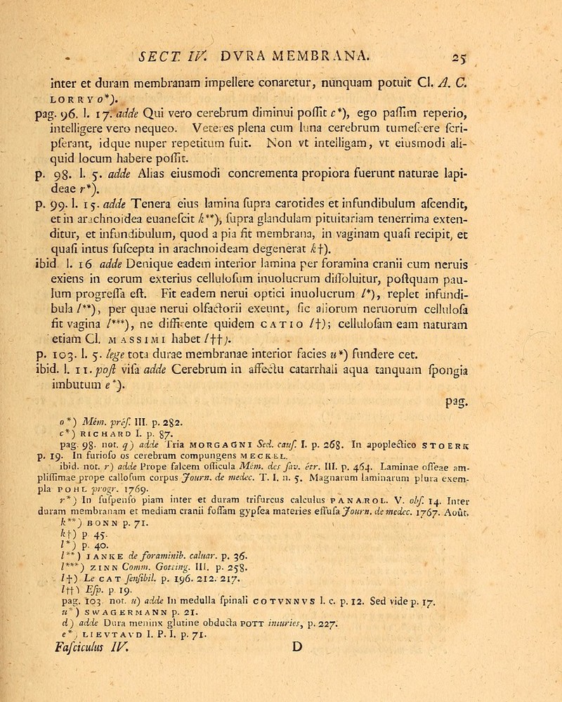 inter et duram membranam impellere conaretur, nunquam potuit Cl. A, C. lor r y 0*). pag. 96. I. 17. adde Qui vero cerebrum diminui poffit c*), ego paffim reperio, intelligere vero nequeo. Veteres plena cum luna cerebrum tumefiere fcri- pferant, idque nuper repetitum fuit. Non vt inteiligam, vt eiusmodi ali- quid locum habere poffit. p. 98. 1. 5. adde Alias eiusmodi concrementa propiora fuerunt naturae lapi- deae r*). p. 99.1. 15. adde Tenera eius lamina fupra carotides et infundibulum afcendit, etin arjchnoidea euanefcit k**), fupra glandulam pituitariam tenerrima exten- ditur, et infundibulum, quod a pia fit membrana, in vaginam quafi recipit, et quafi intus fufcepta in arachnoideam degenerat k\). ibid 1. 16 adde Denique eadem interior lamina per foramina cranii cum neruis exiens in eorum exterius cellulofum inuolucrum diilbluitur, poftquam pau- lum progreiTa eft. Fit eadem nerui optici inuolucrum /*), replet infundi- bula/**), per quae nerui olfactorii exeunt, fic aiiorum neruorum cellulofa fit vagina /***), ne diffi.ente quidem catio /f); cellulofam eam naturam etiam Cl. massimi habet /ff/. p. 103.1. 5. lege tota durae membranae interior facies u*) fundere cet. ibid. 1. 11. pojl vifa adde Cerebrum in affectu catarrhaii aqua tanquam fpongia imbutum e *). o*) Mem. pref. III. p. 2§2. C*) RICHARD I. p. 87. pag. 98' nor- <7) add* 'Cui morgaGni Sed. cauf I. p. 268. In apoplectico stoerk p. 19. In furiofo os cerebrum compungens meckkl. ibid. not. r) adde Prope falcem officula Mem. des fav. etr. III. p. 464. Laminae offeae am- pliffimae prope callofum corpus Journ. de tnedcc. T. I. n. 5. Magnarum laminarum plura exem- pla pohl pogr. 1769. r*) In fufpenib piam inter et duram trifurcus calcuhis pa.na.rol. V. obf. 14. Inter duram membranam et mediam cranii foffam gypfea materies effufa Journ. demedec. 1767. Aout. k**) B ONN p. 71. 1 *t) P 4v 1*) p. 40. I ** ) I A N K E de foraminlb. cahtar. p. 36. I***) zinn Comm. Gotcing. III. p. 258- lf) Le cat fenfibil. p. isj6- 212. 217. *fM Efp. p 19. pag. 10?. not. u) adde In medulla fpinali cotvnnvs 1. c. p. 12. Sed vide p. 17. 11*) SWAGERMANN p. 21. d) adde Dura meninx glutine obduila pott imuries, p. 227. e* , lievtavd I. P. I. p. 71. Fafcicuius IV. D