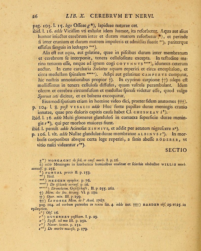 pag. 103.1. 15. kge OiTeae^*), lapideae naturae cet. ibid. 1. 16. adde Viciffim vti exhalat idem humor, ita reforbetur. Aqua aut alius humor inieclus cerebrum inter et duram matrem reforbetur *), et perinde . fi inter cranium et duram matrem impuleris et admiiilis fuerit **), pariterque effufus fanguis in lethagro ***). Alia eft aut aqua, autgelatina, quae in pifcibus duram inter membranam et cerebrum fe interponit, tenera cellulofitate excepta. In teftudine ma- rina tenuem efle, neque ad ignem cogi cotvnnvs ****), idoneus ceterum auctor. In cane carcharia Seekatze aquam reperiri et circa encephalon, et circa medullam fpinalem *****). Adipi aut gelatinae caaipervs comparat, hic noftris annotationibus propior f). ln cyprino carpione ff) adeps eft mollifiimus in tenera cellulofa diffufus, quam vafcula perambulant. Idem oleum et cerebro circumfufiim et medullae fpinali videtur effe, quod vulgo Sperma ceti dicitur, et ex balaena excoquitur. Eiusmodi fpatium etiam in homine video dici, praeterfidem anatomes ftt). p. 104. 1. 8- P°ft vesalii adde Huc forte papillae durae meningis cranio innatae, quae pro doloris capitis caufa habet CI. chesneav i*). ibid. 1. 16. «iie Multi glomeres glandulofi in conuexa fuperficie durae menin- gis r*), qui per morbos maiores fiunt. ibid. 1. penult. adde Acinofas z 1 n n i v s, et addit per aetatem nigrefcere x*). p. 106. 1. vlt. adde Nullae glandulae durae membranae a l b i n v s e *). In mor- bofis corporibus absque certa lege reperiri, a fanis abefle roderer, vc vitio nafci videantur e**). SECTIO g*) MOKGACNI defed. et canf. morb. I. p. 16. }i) ad-le Meninges ih fcovbuticis hominibus coalitae et fcinhis obduftae willis vtorb. tonunlf. p. 258. *) portal ■precis II. p. 153. **) Ibid. ***) mezGer apoplex. p. 76. ****) De ifchiade neruof p. 16. ***** ) Drontheim. Gefdlfchaft, II. p. 255, 262.  f) Mem. des fav. hrang. VI. p. 180. |f) Oper. min. III. p.199- jtl) Isfosse Mem. de P Acad. 1767. pag. 104. ad verbum puteolos in textu lin. 4. adde not. fttt) BAADER obf 2^.etz^. iil epileptico. i*)Obf.i6. r*) duverney ■pofthum. I. p. 29. x*) Epift. ad me III. p. 252. f*) Natur. homin. p. 132. e**) De morbo mucofo, p. 179.