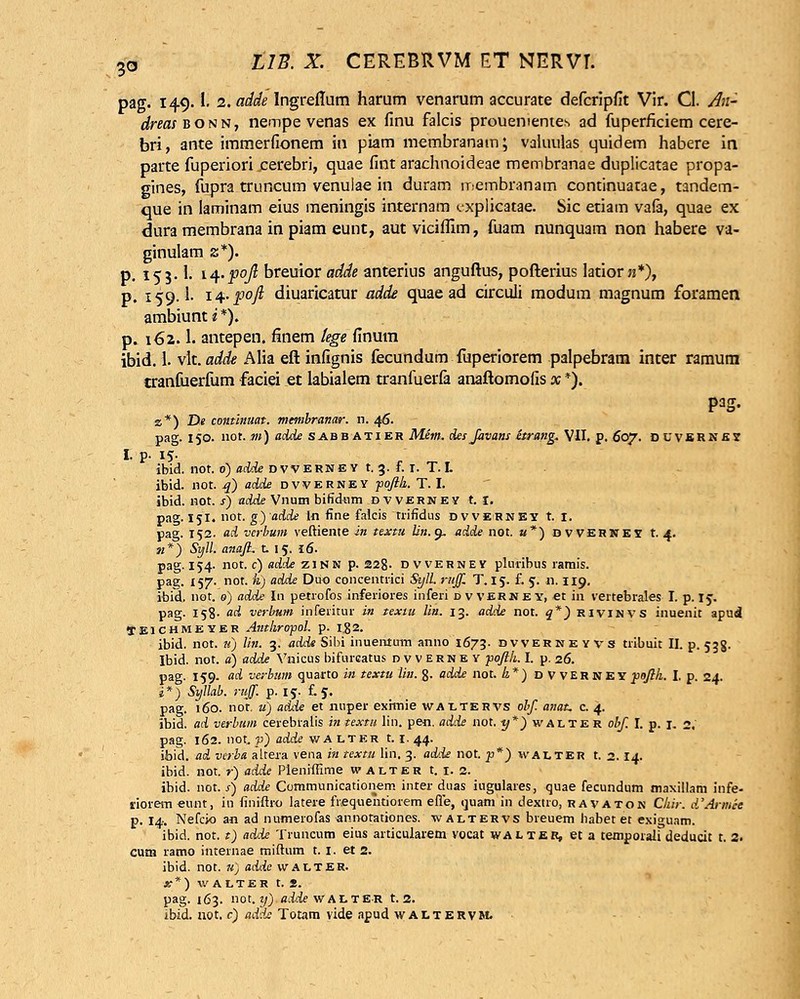 pag. 149.1. z.adde Ingreflum harum venarum accurate defcripfit Vir. Cl. An- dreasBONU, nempe venas ex finu falcis prouementes ad fuperficiem cere- bri, ante immerfionem itt piam membranatn; valuulas quidem habere in parte fuperiori cerebri, quae fint arachnoideae membranae duplicatae propa- gines, fupra truncum venulae in duram iT:embranam continuatae, tandem- que in laminam eius meningis internam t/xplicatae. Sic etiam vafa, quae ex dura membrana in piam eunt, autviciflim, fuam nunquam non habere va- ginulam z*). p. 153.I. m-f°ft breuior adde anterius anguftus, pofterius ktior n*), p. 159.I. i^.pofi diuaricatur adde quae ad circuli modum magnum foramen ambiunt i *). p. 162.1. antepen. finem lege finum ibid. 1. vlt. adde Alia eft infignis fecundum fuperiorem palpebram inter ramum cranfuerfum faciei et labialem tranfuerfa anaftomofis x *). P3S- z*) De continuat. membranar. n. 46. pag. 150. not. m) adde sabbatier Mem. desfavans hrang. VII. p. 607. duvsrksj I. p- 15- ibid. not. 0) adde d vv Ern e y t. 3. f. 1. T. L ibid. not. q) adde dvverney ■pojik. T. I. ibid. not. s) adde Vnum bifidum dvverney t. I. pag. 151. not. g)adde ln fine falcis trifidus dvverney t. I. pag. 152. ad vcrbum veftiente in textu lin.y. adde not. a*) dwerney t. 4. «*) Syll. anajh X. 15. 16. pag.154- not. c) adde z 1N N p. 22g. dvverney pluribus ramis. pag. 157. not. h) adde Duo concentrici Syll. rnjfi. T. 15. f. 5. 11.119. ibid. not. 0) adde In petrofos inferiores inferi d v verney, et in vertebrales I. p. 15. pag. 158- <td verbum inferitur in texiu lin. 13. adde not. q*) rivinvs inuenit apud IEICHMEVER Alltkropol. p. I.g2. ibid. not. u) lin. 3. adde Sibi inuentum anno 1673. dvverneyvs tribuit II. p. 538- Ibid. not. a) adde Vnicus bifurcatus dvverney pojik. I. p. 26. pag. 159. ad verbum quarto in textu lin.%. adde not. h*) d V VER ne y poJHi. I, p. 24. i*) Syllab. rujf. p. 15. £5. pag. 160. not. u) adde et nuper exhnie waltehvs obf. anat. c. 4. ibid. ad verbum cerebralis in textu lin. pen. adde not. y*) walte R obf. I. p. 1. 2, pag. 162. not. p) adde walter t. i. 44. ifoid. ad verba altera vena in textu lin. 3. ad'ie not. p*) walter t. 2.14. ibid. not. r) adde Pieniffirne walter t. 1. 2. ibid. not. s) adde Communicationem inter duas iugulares, quae fecundum maxillam infe- riorem eunt, in finiftro latere frequentiorem efie, quam in dextro, ravaton Chir. d'Amtet p. 14. Nefcio an ad numerofas annotationes. waltervs breuem liabet et exiguam. ibid. not. t) adde Truncum eius articularem vocat walter, et a temporali deducit t. 2. curn ramo internae miftum t. I. et 2. ibid. not. u) adde walter. x*) w alter t. 2. pag. 163. not. if) «ieJeWALTER t. 2. ibid. not. c) ad'is Totam vide apud waltervm.