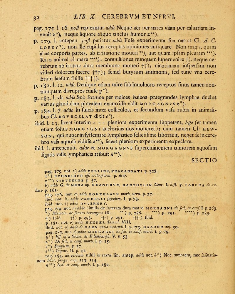 pag. 175. \. 16. pojl repleantur adde Neque aer per nares viam per caluariam in- venit z*), neque liquore a'iquo tinctus humor z**). p. 179. 1. antepen. pojl patiatur adde Fufe experimenta fua narrat Cl. A. C. l o rr v *), non iile cupidus receptas opiniones antiquare. Non magis, quam alias corporis partes, ab irritatione moueri **), aut quam ipfam pf.uram ***). Raro animal clamare ****); conuuldones nunquam fuperuenire f), neque ce- rebrum ab irritata dura membrana moueri ff); nicoiianam infperfim non videri dolorem facere fff); femel butyrum antimonii, fed tunc vna cere- brum laefum fuifle -f-f j-f). p. 182- !• 12. adde Denique etiam mire fubinuolucro receptos finus tamennon- nunquam disruptos fuiiTe y *). p. 183» 1. vlc adde Sub fornice per radices bafeos praegrandes lymphae duclus verlus glandulam pinealem excurrifie vidit morgagnvsx*). p. 184-1-7 adde ln fulcis inter colliculos, et fecundum vafa rubra in animali- bus Cl. bovrgelat dixit e *). ibid. I. iv liceat interim , pleniora experimenta fuppetant, lege (et tamen etiam folius morgagni aucloritas nos moueret); cum tamen CI. h e w- s o n , qui nuperinfyftemate lymphatico felicilfime laborauit, neget fe in cere- bro vafa aquofa vidiile £**), liceat pieniora experimenta expeclare. ibid. 1. antepenult. adde et jmorgagnvs fupereminentem tumorem aquofum ligatis vafis lymphaticis tribuit Ji**). SECTIO pag. 175. not. *) adde coitiNS, fracassati p. 328. ■z * ) schneider off. cribriform. p. 607. «**) VIEVSSENS p. 57. b) adde G. de mera ap. neandrvm; bARTHolin. Cent. I. hift. 5. fabbra de ta- laco p. 161. pag. 176. not. c) adde boerhaave morb. tieru. p.27. ibid. not. h) adde van d eili fwpplem. I. p-78. ibid. not. i) add£ dvverney. pa°'. 179 not. s) adde Sitnilia de lacerata dura marre MORGAGNI defed. et catif. I. p.269. *) Memoir. de favans etrangers III. **) p. 286- ***) p. 291. ****) p. 289. +) Ibid. tt)P-398- ttt) P- 291 tttt) Ibid. p. 181. not. 0) adde henkei. Samml. VIII. ibdd. not. p) ad'ie de haen ratio medendi I. p. 173. baadbh obf 50. pa. 1S2. i\ot.s)adde morgagni defed. tt cauf. morb. i. p. 79. <u*) Eff. ofa Societ. at Edimburgh. V, n. 53. 2*) Defed. et cauf. morb. I. p. 15. e*) Supphm. p. 37. v £**) Lnquir. 11. p. 51. pag. 184- adverbum nihil in textu lin. antep. ndde not. h*) Nec tumorera, nec faliuatio- uem Mot.fangu. exp. 113. 114. h**) Sed. ct canf. morb. 1. p. 182.