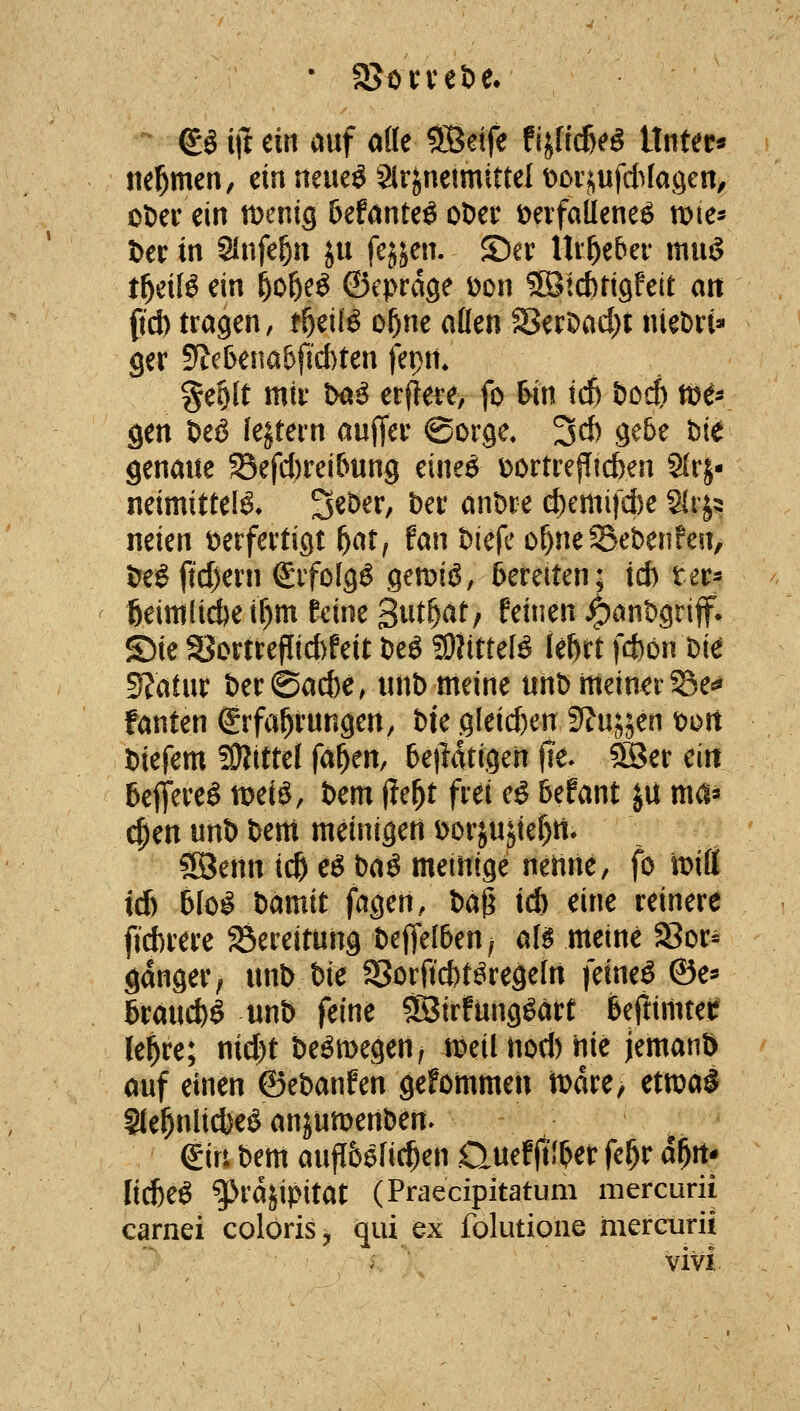 ©ö ijt ein auf ade SBeife fijficßeg iXnUt^ itel^men, ein neueö 2lr^netmittel t^Dijufd^Iagen, oDer ein wmig befönteö oDec öeifaUene^ njte- Der in Slnfe^u ju fejjen. ©er Urheber muö t^eiB ein ^o&eö ©eprdge üon SBicbrigfeit an fid) tragen, t^^ilö o^ne aßen 58erDad;t nieDrt» ger 5?ebena&fid)ten fepm geolt mir txi^ erfiere, fo &in id5 i>od) mr gen Deß lejtern auffer ©orge. 3d) gete bie genaue Sefd)rei&ung eine6 y)ortre{Iicben 2(rj- neimittelö* S^^^^/ t)er anDre d)emifd)e ^^^ neien verfertigt ^atf fan Diefe o^neS-ebenfen, &e^fid)ern Srfofgö gen^iö, bereiten; td) ter^ fteitti(id)e if)m feine S^itf^ät^ feinen ^ant>griff* S)ie SSortrefIid)feit öeö fOJittef^ le^rt fd)bn Di^ 5J?atur t)er(Sad)e, lutb meine unb meiner©e«* fanten grfal^rungen, bU gleid)en ?llmm t>oit liefern üKittel fa^en, 6e)latigen )1e. 5Ber ein bejt^re^ U)eiö, Dem (?e^t frei eö befant ju md^ (|)en unb bem meinigert Dorjujief)tt. 3öenn icß e6 baö meinige nenne, fo it)iÖ td) 5lo^ bamit fagen, X>o$ ic& eine reinere ftd)rere ^Bereitung beffelben^ al^ meine Sor- gdnger, unb bie 5Sorftd)t^regeIn feineö ©e^ ßrau(*ö unb feine ?B3irfungöäre 6efiimtef le^re; nid)t beömegen, n^eil nod) hie jemanö auf einen ©ebanfen gefommen mdre/ etwal S(el^nlid)e^ anjumenben. girt bem auflbefic^en Quef jti^er fe^r d^rt* li^eö g>rdjipitat (Praecipitatum mercurii carnei colöris, qiii ex folutioiie nierGurii - vivi