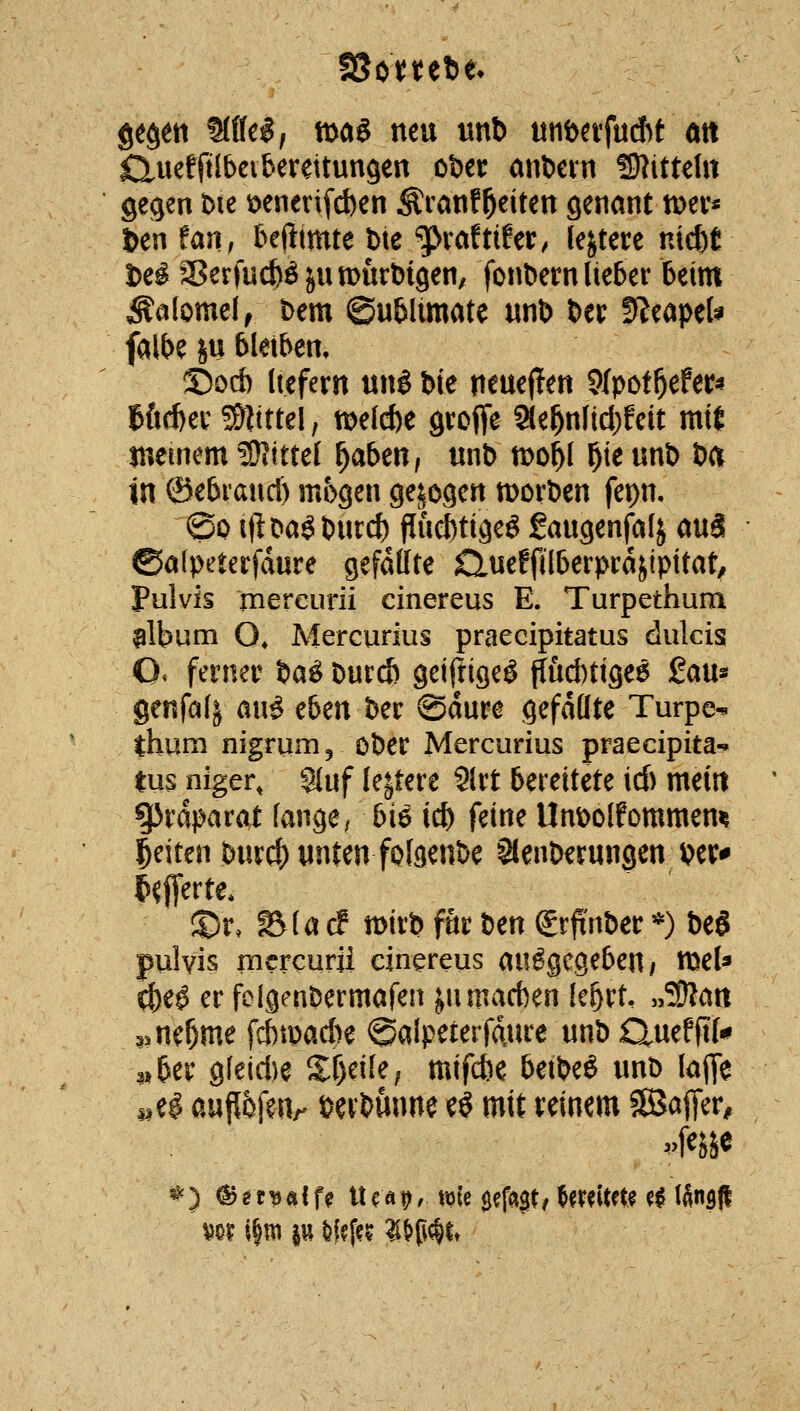 Qt^m Mc$f mag neu unt) «tibnfuAt an Cluefftlbciberettungen ober anöevn Stitteht gegen t)ie ioeneri[d)en ^vanfReiten genant tt)ev* ^en faji; 5e(limte bte g>vaftifer/ leitete nte&t Ui SSerfucbö jumurbigen, fonbern lieber Beim ^alomel^ t)em ©ubitmate «n& bei: SJeapeU falbe SU bleiben, ©od) Itefern uni bie neueren 9fpot^efer« töcbev !D|tttel, t^elcbe groffe ae^nlid)feit mit memem ^Kittel f^abmf unb tt>oi)l ^ie «nb ba in ©ebiaucl) mögen gebogen morben fepn, ©0 iftbaöbutc^ Puef)tiäeg gaugenfal^ auä ©atpeterfdure gefaßte Queffilberprajipitat, Pulvis mereurii cinereus E. Turpethum ^Ibum O* Mercurius praecipitatus dulcis O. ferner ba^ burd) geiftigeö püd)tige6 gau^ genfalj an^ tbm ber ©dure gefällte Turpe- thum nigrunij ober Mercurius praecipita- tus niger, Stuf le^tere 9lrt bereitete id) mein gjrdparat fange/ bie i^ feine Unbolfommen^ leiten burcf) unten foföcnbe Slenberungen wr* ^«(ferte* ®r. ^(acf n)irb für bm Sr^'nber *) be§ pulvis mcrcurü cinereus ausgegeben/ tocU c^e^ er fclgenbermafen jnmad)en Ic^rt, »ÜDlan ^^ne^me fd)tbad)e ©alpeterfdure unb CXuefftl*» 3» ber g(eid)e S^f)ei[e; mifd)e betbe^ unb laffe pel auflfef^Ur eerbunne e^ mit reinem SSaffer, ^0? i|tti p ^f?ff? ?l^ßc^lt