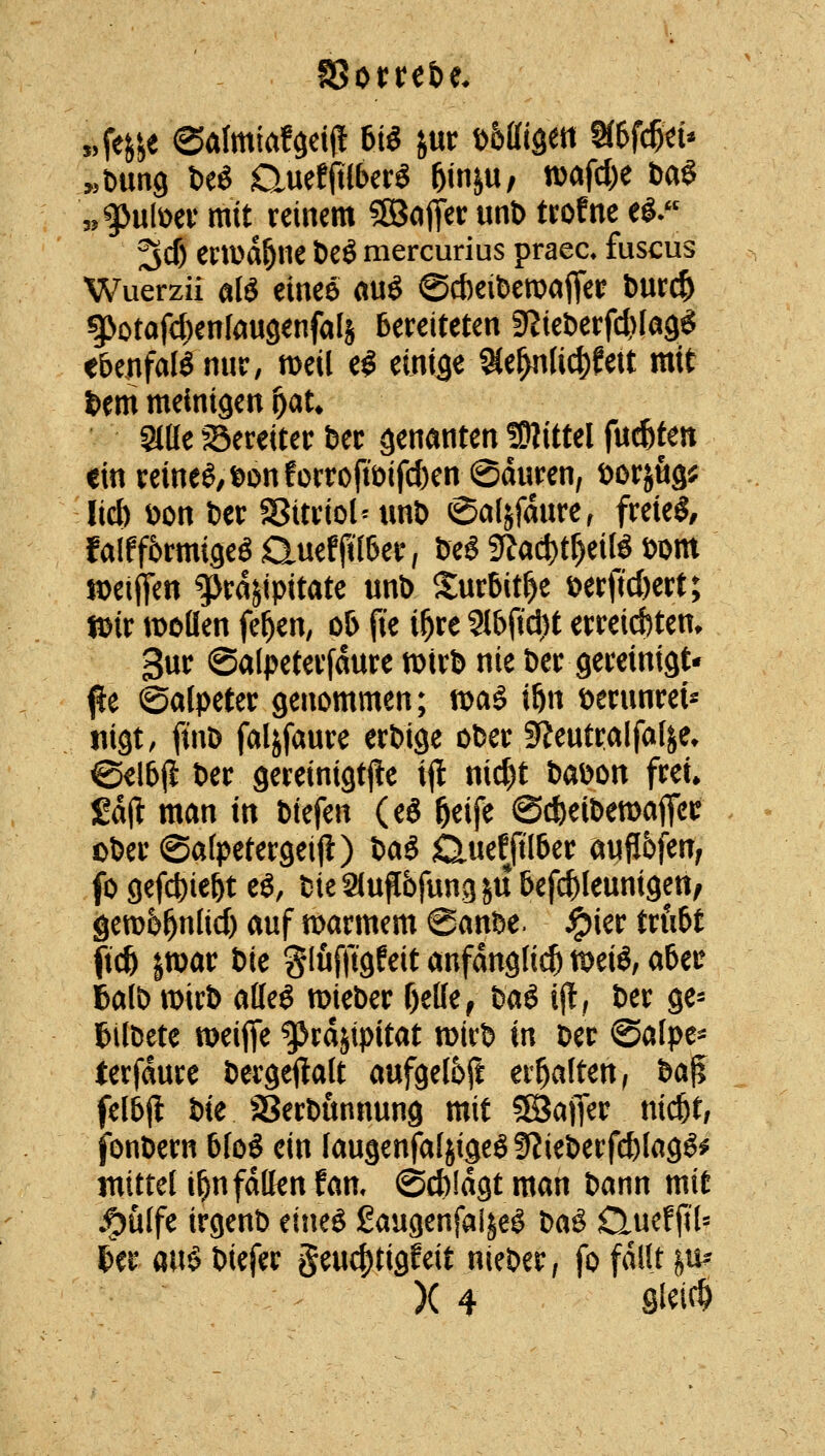 „g>ulüev mit reinem ^SJofler unt> troEne e^. 3cf) ei:a>dÖne t)eÖ mercurius praea fuscus Wuerzii alö einee aug ©cbeiberoafleir fcurc^ g>otafc{)entougenfaIä bereiteten 9?ie&erf4)Ia9g ebenfafönur, meil e^ ein(3e^e^(i4)fett mit Um meinigen ^au Slde ^Sereiter feec genanten !9?ittel fucfetett ein reine^/t>onfürroftöifd)en ©duren, t>orj% lid) ^on ber SBitriolMmö ©al^fmire, freiet, falfförmigem auefji'lber, öeg gfad)t^eitö öom n)eiffen ^rdjipitate unb Surbit^e t>erftcl)ert; tDir wollen fe^en, ob fie i^re 9tbfid)t erreicbtem 3«^ ©alpeterfdure mirb nie öer gereinigt- %t Salpeter genommen; fi)aö i&n öernnrei^ nigt, ftnD faljfaure erbige ober 9?entralfal^e» @€lbj{ ber gereinigtjle i|l nic^t baDon frei» £d(l man in biefen (eg ^eife @*eibemafiei? ober@alpetergeiji) iaS Clueffilber anflbfen, fogefc^ie&t eö, bieanflbfung^ubefc^lennigett/ 9en)6^nlicf) auf n)armem 6anbe. ^ier trftbf fic& |tt)ar ik Slufftgfeit anfdngti(^ ttjei^, aUt 6al& n)irb atleö mieber f)elle^ Mi ijt, ber ge- ftilbete tt)eiffe gjrdjipitat wirb in ber ©alpe^ terfdure bergeftalt aufgel6ft erhalten, ta^ felbjl iie ^Serbunnung mit 5ßJajTer nid^t, fonbern blog ein laugenfaljigeö9?ieberfcblagö^ mittel i^nfdtlenfan, ©cbldgt man bann mit j^ülfe irgenb eine^ ßaugenfai^e^ t)Ci§ Qucf jil= ter mi biefer geuc^tigfeit nieber, fo fallt ^n^ X 4 Si^i^^