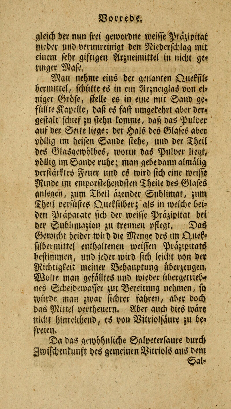 g{ei(^ Ut mn frd sewovbne tDeiffe ^rojtpitat liiebev mt> verunreinigt t)en S^ieDeifAlag mit einem fel^ir giftigen flrineimittd in nicfet ge? ymger SJIafe, S)?an neöme ein$ fcer genanten Ouefftfe ^ermitfel, flutte e^ in em SU'^neiglaö üon et« niger ©r6fe, flefte e^ In eine mit i^anb ge- füllte j^cipcKc, t)a§ e^ faf! umgefe^rt aöer bcx^ geftalt fd)ief p jte^n fomme^ t)a§ bae; gjufüec auf Der ©eite liege; Der J^al^ t)eö ©(afee a6ec »Wig im Reifen @anbe^e6e, unb Der %^dl Deö ©(a$getp6(6e^r tt^ori« baö ^uU>er liegt/ t>büig imSanDe ru^e; man gebe Dann almdlig t)er|^arftc$ geuer unD eö mirb (t'c{) eine n^eiffe DJinOe im emporjle^enDfien il^eile Deö ©lafeS (inlegeh. jum 5^&eil a^enDer ©nblimat^ jum %^til üevfujie^ ;^uef(i;(^er; al^ in mld)c 6ei» Den ^Präparate jicb Der tpeiffe ^^rajipitat 6ei Der 0u&l(majion JU trennen pflegt, ©ag ©en?!c()t ^eiDer m^ Die SOJenge Dee im Quef^ fi(5eimitte( enthaltenen tpeijfen g>rajipitat§ l&efUnimen/ unD jeDer n)irD fid) leidet Don Dei^ ^td)tigfeit meiner ^e^anptung u&er^engen, ^olte man gefällte^ unD mieDer ubergetrieb'«? m$ (^cbeiDemajTer jur Bereitung nehmen, fo tpiirDc man jtpar fid;rer fa&ren, aber Docfe Daö W^tUl Dert^euern» 9l6er md) Die^ ivar^ nid)rj^inretd&enD, e^ t)o» asitriolfaur^ ju U^ ©a Da6 get965nlt(6e ©alpeterfaure Durcß gfölf^cnfunft D^^ gemeinen 58itnol^ au^ Dem eau