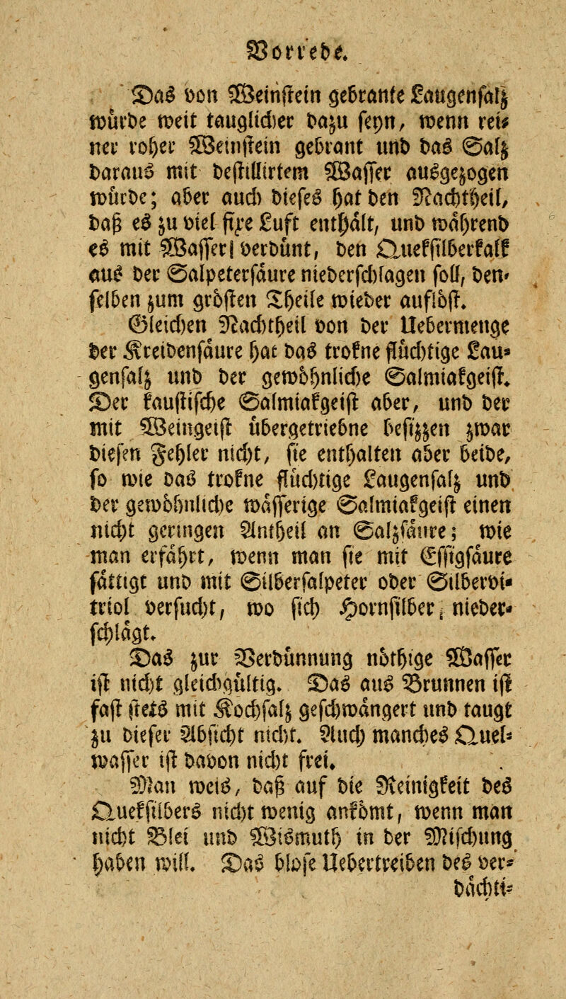 ©a§ Don SSeinftein geftötife Saugenfalj ftjuvöe mit tmQliä)tt baju fepn, tDenn ret^ nci* i'DÖec 5![8eintlein gebront utlb baS @afj fcarauö mit t)c(tillirtem SSajTcr auggejogen iDÜcDc; aber aud) btefeö f)af t)en 3?act)t^eil, t)a^ eS ^u met ft^t £uft enthalt, unb tt)df)renb eö mit ®afiet:|öert)unt, ben duefjtl&erfaff mi Dei: ©alpeterfdure niet)crfcl)[a9en foö; Deit' fi^l5en jum grbften Steile mieber aufl6(T» ©leid)en^ 9Jad)t^eil t>on ber Uebcvmenge l)er Äreibenfdure f)at baö trofne Pud)ti9e Sau» genfalj unb ber gett)5^nlid)e ©almiafgeijl, S5ec fau|Hfd)e ©almiafgeijl a6er, unb bei? mit SSeinget|l u&ergetrie6ne f>cftjjen jwat: fciefen ge^Iei' ntd)t, fte entr)alten aUv 6etbe, fo a>ie Daö trofne flüd)tige gaugenfafj unb ber getD6&ulid)e mdflferige 0a(miafgeift eineit uic^t gcnngeu Slnröeil an ©aljfdiire; tt)ie man erfahrt, tpenn man fte mit gfftgfdure fattigt unb mit ©ilßerfafpetec ober ©ilberbi« tnol V)erfud)t, mo |td) ^ovnfilber ^ nieber* fc|)Idgt. S)a3 jut SSerbunnung n6tbige ^a^t ijl ntd)t gleid^p^ültig- ©aö aug 53runnen ijl fajl ftefö mit ^od)fa[j gefd)mdngert unb taugt ju biefef 3l6U(t)t ntd)t. Sind; mand)eö Quel- ipajTec i(^ bai)on nid)t frei* 9}lau weiö/ ba^ auf bie Stcinigfeit beö Clueffii&erö nid)ttDemg anf5mt; menn matt nic^t Slei unb Söiömut^ in ber ?02t|c^ung ^aben tX'iff. £)a^ btofe Uebertreiben beö \)er^' bdd)t^-