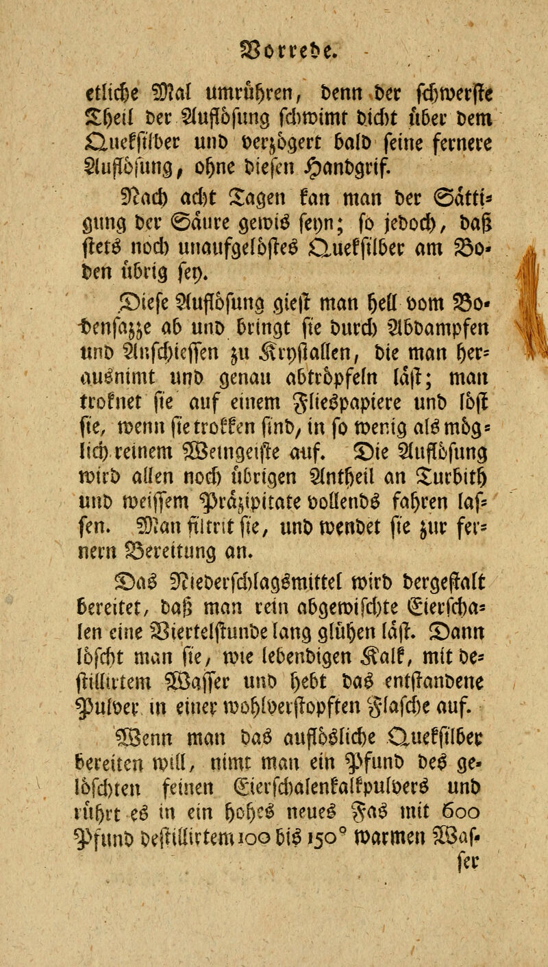 etlii^e ?9?al umrühren, tenn t)er fd)n)erj!e Sf)eil Der S(ujl6fimg fd)tt>imt Ud)t uberDem £lmt\'iibct unD t)crj69ert 5afD feine fernere SlufTöfung, o^ne tiefen ^anbgrif. ?fl(iä) ad)t Sagen fan man t)er @dttt^ gung öer ©dure Qmiä fepn; fo U^od), Dag fletö nod) unaufgelbjteö Quefftl&er am ^o- . l)en u6rig ftr). i| ©iefe 5(uf[6fun9 gieiT man ^efl t)om SBo* -ttnfai^^c ab mx> bringt fte öurd) 2l5öampfen tinD 9lnfcf)ieffen ju ^rpjlaffen, bie man ^er= auönimt unb genau afetcbpfefn Idt^; man trofnet fte auf einem ?flieöpapiere unb [6jl fte, tt)enn fte trotten finb/ in fo menig al^ mbg« licp reinem 5SJetngeij!e atif. ©ie Sluflbfung tDtrb allen no(^ übrigen 9(nt^eil an Sur5it5 nntf meiffem ^rdjipitate üoßenbö fahren [äf- fen. 59Jan filmt \k, unb tt^enbet fte jur fer* nern SSereitung an. ©a^ 9?ieberfd)(agömittef n>irb berge(laft Bereitet, M^ man rein abgett)ifd)te Sierfcba- len eine Siertelftunbe lang glühen U\\i. ©ann I6fcf)t man fte, n^ie lebenbigen ^alf, mitbe- jtidutem Söafrer unb ^tbt ^a^ enti?anbene gjulber in einer mo^fberjlopften §(afd)e auf. ?[Benn man ^aß auf[5ölid)e Quefjtl&et; bereiten wiU tiimt man ein ^funb be^ ge« 16fd)ten feinen ©erfd)alenfalfpu(ber^ unb ru^rt eö in ein f)of)C^ neuel %a^ mit 600 ^^funb beRiltirtemioobiö 150° »armen SBaf. fer