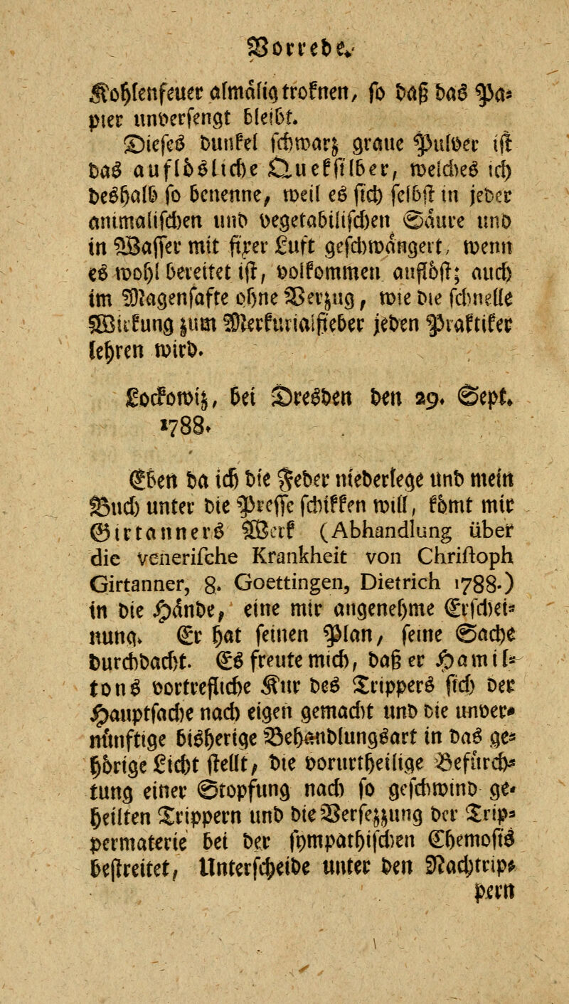 ^o^lenfeuerölmafiotrofneit, fo tJ^gbag^a* pm unt>crfen9t bkibu ©icfcö bunPel jltmarj graue ^ufi^ec ift tiaö auflfe^ltc&e Clucfft(6^r, meld)eö tci) beö^alö fo benenne, tt)eil eö jic^ feibft in jebec antmaiifd)en unD De9eta6iltfd)en ©dui-e uno in ^aflev mit ftper 2nft 9cfd)tt)an9ert. menn cg tt>of)l berettet iil; t^Difommen anp6ft; audb im Sllagenfafte of)ne Sßerjng, mt Die {dmült gSiiEung |um SOlerfuriai^eber jeben piaftifec lehren mirö* £o(fon>ij, Bei iöreö&ert t^en ag* (Sept »788. dSett ba icB bie ^eber niebertege iinb mein ^x\d) unter bie ^^rcfie f*ifPen mü, thmt mit ©irtannerg 5[Bcif (Abhandlung übet* die venerifche Krankheit von Chriftoph Girtanner, g. Goettingen, Dietrich 1788-) in bie ^dnbe^ eine mir angenef)me (£rfd)et« nung. (£r f}at feinen ^lan, feine @ad)e l)urd)bad)t. & freute mid), bag er ^ a m i l^ tonö öortrefiicfee Äur be^ Sripperö ftd) De^ ^auptfad)e nad) eigen gemad)t imb Die unoer-» nfmftige biö^erige 5Be5^nbIungöart in t)a^ ge* ^5rige 2id^t flellt, bie i)orurt^ei(ige 6efurd)^ tung einer ©topfung nad) fo gef*n)inD ge* feilten Xrippern unb bieSerfe^jung bcr Xrip^ permateric bei ber fpmpat^ifd)en ^bemoftd ßejlreitet^ Unterfc^eibe unter im 9?ac^trip^ perti