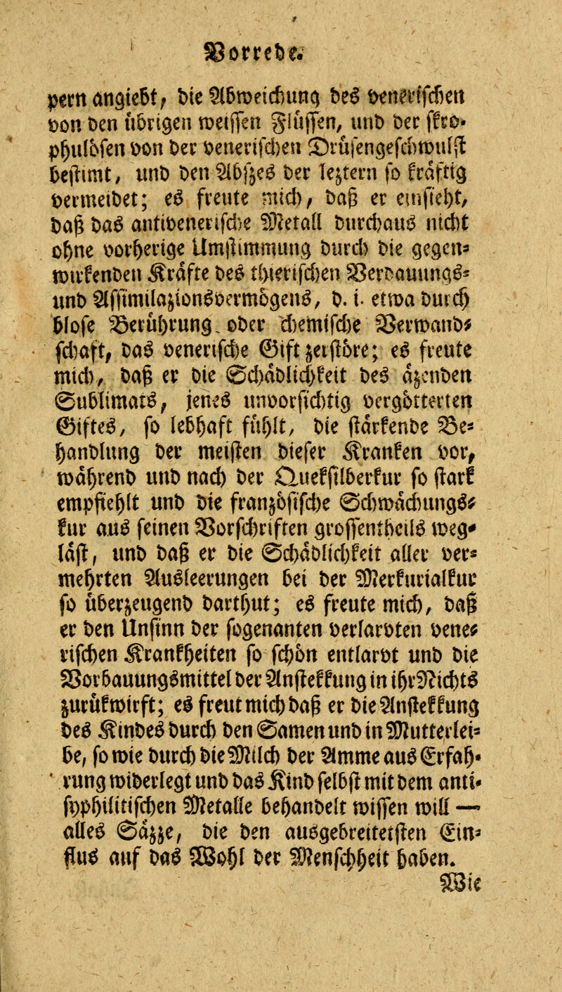 ' S8otret)e. pem angießt; bie Slbmeicftunc) tt^^nmidkcn \)on t)cn lUngen tDetjTen S^ftflT^/ »nt) bec ffso- p^ulbfen ^n Der t)enerifcl)eii Srü)engefd)mufSl fecilimt; unD Den 9t6)]c^ Der lejtern fo frdftig DenneiDet; eö freute niid)/ Dag er einfiet)t, Dag Daö antiDenerifd)e lOJetad D«rd)au^ ntcbt o^ne i^or^ertge Umilimmung Durd) Die gegcn^ n)irfenDeti Ärafte De^ t(>ierifd)en Sen^auuna^* unD SlftumIajion^üerm69enö, D. i- üwa t)md) 5Iofe aSerü&rung.oDer d)emtrd)e SJermanD^ idyaft, Daö Denenfd)e ©iftjeifl6re; eö freute mid), Dag er Die iSd)dDIid)feit Deö d^cnDen ©ublimaiö; jenes unüorfid)ti9 t)er9btterten ©ifteö, fo lebhaft fuf)lt, Die (idrfeuDe 58e^ lanDlung Der meiften Diefer Traufen i^or, tt)d^renD uuD nad) Der duefjll&erfur fo (tarf empfiehlt unD Die fran56fifd)e (Sd)n)dd)un9ö^ für mä feinen S3orfd)riften groflfentbeilö meg^ Idjl, unD Dag er Die @d)dblid)feit aüer Der^ me|rten SJu^feerungen bei Der 59?erfuriaIEur fo uberjeugenD Dartf)ut; eö freute mi(^, Dag er Den Unftnn Der fogenanten DerfarDten Dene^ viferen ^ranfl^eiten fo fcf)6n entlarDt unD Die SorbauungSmittel Der Slnjlef fung in i^r9?id)tg jurufmirft; e^ freut midi) Dag er DieSlnjIeffung Deö *^inDeSDurc6 Den^amenunDinÜKutterleis 6e; foroie DurcbDie?9?iId) Der Simmeauöigrfal^- * rungmiDerlegtunDDaS^inDfeiaftmitDem anii* fi)p&Uirifd)en SOietaffe be^anDelt mijfen mü —» atle^ 6dj5e, Die Den ausgebreitetj?en ©n^ fiu^ auf Daö SSo^f Der SD?enfcf)(;eit ba&en.