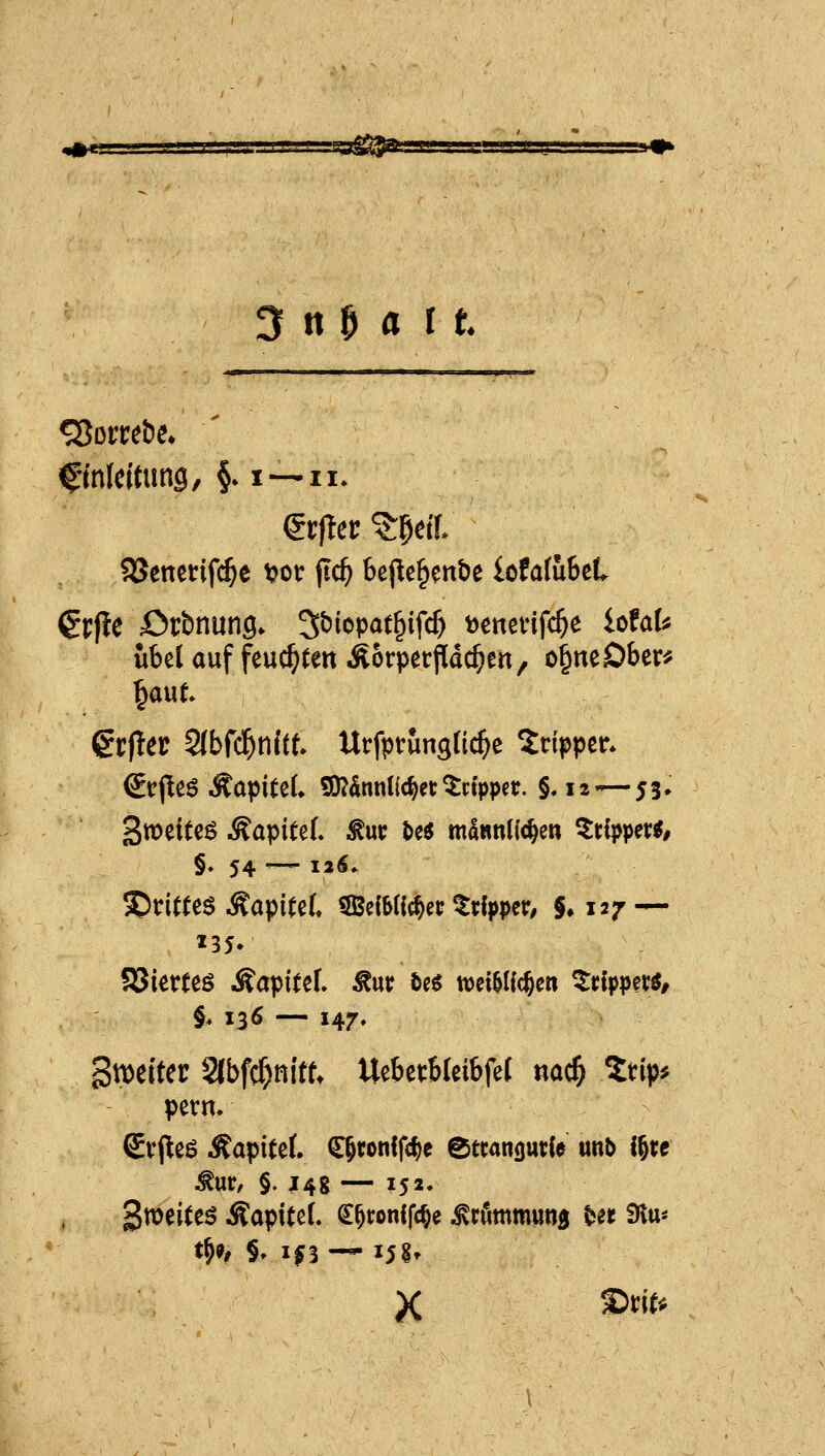 s=ss^^ 3 n M I t ffnleitimg, §. i—n. $5Jettet:ifc^e t^ot: jlc^ bej^e^enbe lofafuBet €r|te örbnung. S^iopat^ifc^ tjcnevifc^e iofaU übel auf feuchten ÄorperPac^eri, o^neDber* grfler 2{bf($nitt Urfpvungüc^e Tripper* €irjlieö ÄapiteL S)?5nnl(c^et: ^dppet. §. 12'—53» 135- §. 136 — 147, 3n)eiter 2lbfcf)ttittt Uebetbleibfel nac^ 2tip^ pern. Srpeö lÄapitef. ^ronlfc^ie etcangutfe unb i^xt ^ur, §. J4g — 152. gweiteö Äapitel. ^^ronlfc^e ^rfimmiinji Ut Slu^