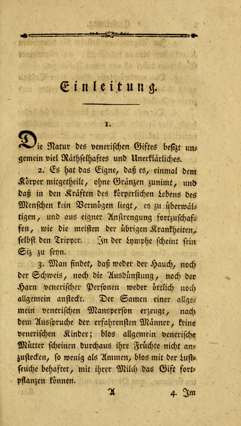 ^3^ (tittUitun ö. I. «*^ie Statut bes ^enenfc^en @ifH^ beftjt uu^ gemein ^ie( 9idt§fe(§afte6 unb Unerffdvnc^eö» 2. €^ §ött)aö Signe, ba^ e6, einmal tJent .S?orper mitget^eilt, o§ne ©vdn^en ^unimt, «nb i)a^ in ben Ärdften t>ej^ körperlichen ieben^ he$ Sßenfc^en fein 3Jermogen ik^t^ e$ ^u hhtmäU tigen^ imb au^ eigner Tfnfirengung fort^ufc^afi^ fen, mie bie meiflen ber übrigen Äranf^eiten^ fe(b(^ ben Tripper. ^n ber li)mp6e fc^eint fein <Bih 5u fet)n. 3. Wian ftnbef, ba^ weber ber JQaud)^ md) ber @d}tt)ei6, noc^ t)k Tfusbunjiung, noc^ ber ^arn t)enerifc^er ^erfonen weber oxtiid) nod} allgemein an^tdu X)er ©amen einer aU<;^t^ xmiti t?enerifc^en ?Kangpetfon erzeugt/ nacf> bem Mu^fpruc^e ber erfa^renflen 5Rdnner, him t)enerifc^en Äinber; hk$ attgemein i^enerifc^e SRutter fc^einen burcf)auö i^re '$vhd)U nid)t an^ guj^ecfert/ fo wenig afe 7(mmen^ bk$ mit ber lujl^, feuere bef;afte(/ mi^ i§rer ^ild) t)ä$ &ift fort? pflanzen fonnen.