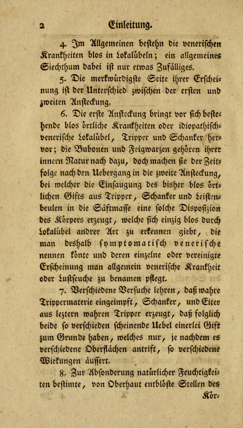 4. 3m 'JÖIgemeinett bejlte^n bk i)mm{d)m ÄranfReiten btoö in iofafubetn; tin allgemeineg ©iec^C^um l)abei i(^ nur etmas Sufdlltgeö. 5. ^ie merfn)ürbig(le (Seite i^*cr Srfc^ei^ nung i^ t)er Unterfc^iel> ^mifc^en bet crpen unb ixotiun Ttnflecfung» 6. £)ie erj^e Tfnftecfung bringt ^or fic^ bejlte^ Jenbe b(o^ ortU^e Äranf^eiten ober ibiopat^ifcf)^? t>enerifc^e lofa(ube(, Tripper unb ©c^anfer ^et*^ t)or; t^k 95ubonen unb geigmarjen geboren if^rer Innern Slatur nad) baju^ bod) machen (le ber geit^ folge nad) ben Uebej^^ang in hk '^to^iu TCnjlecfung, bei welcher t)k Sinfaugung beö bi^f^er b(oö ort? liefen ©iftö au$ *Jripper, ©c^anfer unb ieipen^ beulen in bie ©dftmafle eine folc^e ©iöpolTjion beö Körpers erzeugt, meiere fic^ einzig b(o6 burc^ iofalübel anbrer livt ju ernennen giebt, bk man t)t^^aih fpmptomatifc^ t>enerifc^e nennen fönte unb beren einzelne ober t)ereinigte Srfc^einung mon attgemein t)enerifc^e Äranff^eit ober lu(\feuc^e §u benamen pflegt. 7. 25erfc^iebene 2?erfuc^e (e§ren, ba^ ma^re ^rippecmaterie eingeimpft, @d}anfer, unbSiter auö (entern magren Tripper erzeugt, ba^ folglich beibe fo \)erfc^ieben fc^einenbe ütbti einerlei @ife jum ©runbe ^aben, welc^eö nur, je nac^bem t$ t)erfc^iebene Oberflächen antrift, fo \>erfd}iebette CCBirfungen duflert 8. 3ur 7(bfonberurtg natürlicher g^uc^tigfeij? tenbef^imte, t)on Oberhaut entblofte (Stellen beö Äor^.