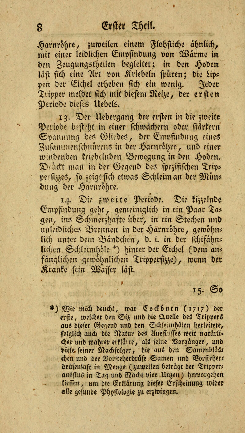 J^arnrof^ve/ ^umeilen einem 5f^§fiic^e d^nli^, mit einer leiblichen Smpftnbung t)on ^dtme in ben 3sw9«9^^&^^^^^ begleitet; in ben ^oben (dfl fic^ eine %vt t>on Äriebeln fpuren; t)k iip^ pen bet Sichel etf^eben fid) dn menig. 3ebei: Klipper melbet ftc^ mit biefem iKeije, ber er jlen 9)eriobe t)it\z$ Uebel^. 13. S5er Uebergang ber erj^en in W ^meite 5)eriobe h?^^t in einer fc^wdc^ern ober (^drfern (Spannung bcö ©litbeö, ber Smpftnbung tims gufamtnenfc^nürenö in ber »^arnrol^ve, unb einetr iv>:nbcnben friebtlnben 53ett)egung in i:>in t^obem £)* lidt man in ber ©egenb beö fpe^iftfc^en ^rip^j peifi^je^, fo geigi jt^ Hvoa^ (Schleim an ber 9Jlün# tung ber Spatnxh^vc. 14. Sie ött)eite ^eriobe, Sie fi^.^elnbe €mppnbung gel^t, gemeini^glic^ in ein ^aar Ja* gen^ in^ ©c^metj^afte über, in dn (Stechen unb un(eibüd)e5 SSrennen in ber J^ärnro^re, Q^voU)n^^ lief) unter bem Sdnbc^en, b» i. in ber fc^ifdf^n^ M)zn ©c^laiml^cle *) l^inter ber (Eichel (bem an^ fdnglicf)en gemo^nlic^en Tripperfee), wenn bec Traufe fein SBaffer Idjl. 15. @i> *) ^ic mid) beucht, njar (J 0 ^ 6 u r tt ( 1717) ber (r(le, tt>eld)er ben 0ij unb bie ötuctie bcö ^ripper^ auö biefcr ©egcnb unb t^n ^<i)kimf)Mct\ f)ivkitmr folglich aud) bie 97atur bei 2lu^|!uf]eö t^cit natürii^ <^n-unb wahrer ei'flSrte, a(^ feine SSorgSnger, unb tJicie. feiner S'JacftfoIger / bii ou» ben ©amenBla^^ c^enunb ber 2:seifei[)erbri5fe.©amen unb 33oifte^eri t>rufenfaft in g!}?enge (juwcilen betragt ber '^lippcr^ ousjTuö in ^ag unb Ütacftt üicr Unjen) ^rrüorgc^ert lifffen, am bk (Jrfldrung biefer ^rfc^einung mibei? «Ue sefunbe ?>^vftoloöie au er^njingcn.