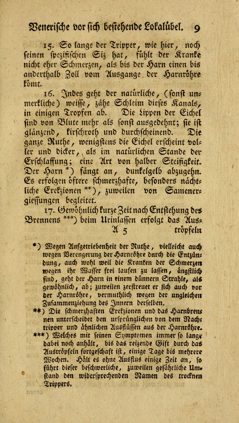 15. @o fange ^ec Tripper, wie ^ier, noc^ feinen fpe^itxfd^cn @i^ f^at, fü^(t ber Äranfe nic&t e§ev ©c^mer^en, a(^ hi6 ber ^arn einen bis ant)evtf^a(6 S^^I t)om Ttuögange ber Spavnvi^v^ fhmt  16. 3nbeö ge^t ber natürliche, (fonfl unö= mevfüc^e) roeifife, jdf^e @d}(eim biefe6 Äanat^^r in einigen Jropfen ab. T)ie lippen ber ^id)ti finb i?on 23fute me^r a(^ fonp au^gebe^nt; jte i(l gldnjenb, firfcf)rot§ unb burc^fc^einenb. S)ie gan^e 9lut§e, menigj^en^ bk ©c^e( erfc^eint t)oli^ {et unb biäer,,a(6 im natüdi^en ©tanbe beu €ifc^(affung; eine 2(rt \>m i^aibtv ©teift'gfeie. ®er J^arn*) fangt an^ bunfelgelb ab^uge^m €ö erfolgen öftere fc^mer^^afte, befonberö nä^u (ic^e Srefjionen **)/ jumeüen t)on (Samener? gieflungen begleitet. 17. (öemo^nüc^ fur^e '^dt naä) €ntjle^ung be$ ©rennend *'^*) beim Urinlaffen erfolgt baö 7(uö? 7( 5 tropfein *) SSegen 2(ufgctricScn^eit ber Stütze, tieHcfc^t aucft tDcgen Söercngerung bcr 4><Jrni'6^t:e tnrc^ t)ie ^ntjön; bung, and) njo^l »eil Die ^ranfcn bcr ^c^merjeti töegen i^r «Saffer frei [aufm §u (äffen ^ ^ngftlid) finb, ge^t ber .^arn iit einem bönnern <^tvaf)U, M gewö^nlicf)/ ab; juweilen jecflreuet er ftc^ auc^ »or ter »^arnrö^re, üermut^Iic^ wegen ber ungl«ic?)eti 3ufammen^tel)ung be^ 3«^^'« bei'felben. **) ^ie fc^merji^aften ^refjionen unb baö .^arn^retw nen unterfd)eibet ben utfprunglic^en tjon bem 9^ac&; trip<>er unb d^nlicf)en ^^u^j^ulfen ou5 ber ^arnrö^re. ***) SSelc^e^ mit feinen (Symptomen immer fo lang^^ babei noc^ an^dlt, hii ba€ reijenbe QJift burc^ ba6 3Cuötr6pfe(n forcgefc()afc ijl, einige ^age big mehrere ^odjen. ^hit H o^ne ^tuö|!uö einige ^dt an, fo fö^rt biefer befc^werlic^e, jumeilen gefährliche Um» ^ flanb ben n)ibcrfprec^enben S^amen M trocfnen ^ripperg.