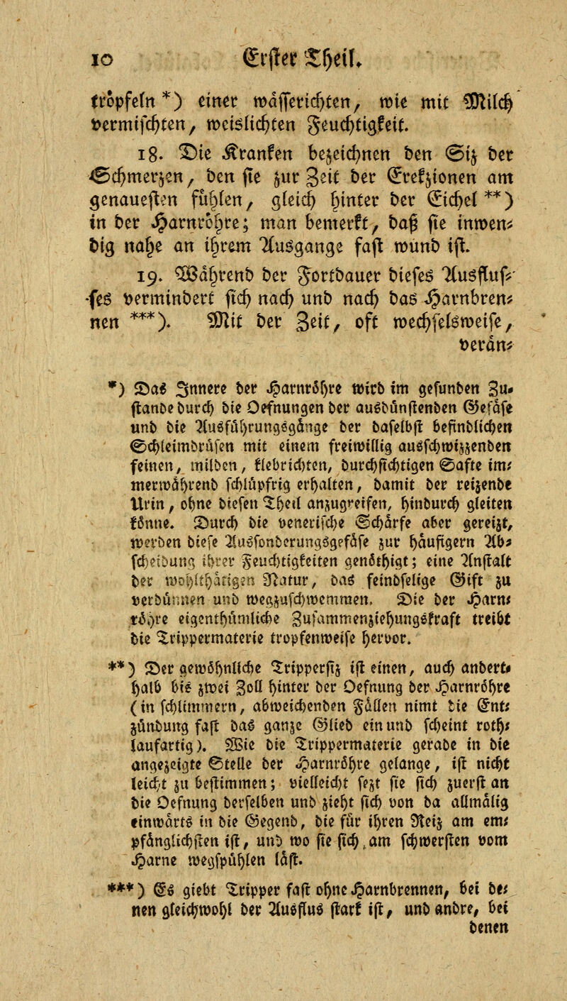 lo iix^et 'Xf)t\U tropfcfn*) einet wdfletic^ten, wk mit 5RUc^ t?ermifc^ten, weBlic^ten geuc^tigfeit. i8- ^ie -Äfanfett bejcic^ncn ben @i^ bet ^c^mer^en^ ben jte jutr S^it bet: ^refjionen am genauefl^Mi fallen, c^kid) f>inter bet €icbe(**) in bet: «^arnt:o[^t:e; man benterfc, baß fte inttjen^j t)ig m^t an i§rem 7(u^gange faft wimb ip. 19» ®d§venb ber gottbauet: biefeö TtuöfTufj^' feö ^erminbert ftc^ nac^ unb nac^ ha^ ^avnbren^ nen *''*)* 9Kit bei: 3^it, oft wec^fel^tDeife, t)et:dn^ *) ©a^ Snticrc bet: ^antr6f)rc tt)icb int ^cfunbcn gu* flatiDeburc^ bie Öffnungen bet: au^bunjlcnbcn ©cfdfe unb bie '2{u6föi)run969dn9e bcr bafelbfl befinblic^en ^c^leimbi'üfen mit einem freitvifUg auefc^tüijsenbcit feinen, milbcn, flebrid)tcn, burc^ftc^tigen 0afte im? mermd^renb fd)lupfri9 erhalten, bamit ber t:et5enbe lUin, o^ne btefen X^^iü anjugfcifen, ^inbui:c^ gteitett f6nne. S)urd) bie t)eneiifd)e ©c^drfe abei: gereift, werben biefe ^lUöfonbcrungögefSfe gut: häufigem 2(b^ fcf)eiöun.(; i^ter §eud)t(96eiten genöt^igt; eine ^Cnftalt bec tyoi)(t^ang?n 9tamr, t^ai feinbfelige (3i[t ju tjcrbünnen unb n)eajufcf)n)emmen. 5){e ber ^arm tt^i)re eiqcntfjümlide Sufammensie^ungsfraft txtiU U^ '^rippermaterie fropfenmeife ^ert)or. ♦*) S)er gemö()nUc^e ^ripperjTj i|l einen, auc^ anbert« ()alb hu 5tt)ei Sott ^inter ber Defnung ber «^arnrd^re (in fd)ltmmern, a6n)eicfeenben gdflen nimt tu dnu jünbuirg faft ta^ ganje Q5liit> m unb fc^eint rot^; laufartig). ?S$ie bie ^rippermaterie gerabe in bit angezeigte ©teile ber .^arnrö^ve gelange, i(l nic^t Uidjt 5U bejlimmen; t)ielleid)t fei^t fii fid) juerjl att bie Oefrtung berfelben unb jie^t fiel) t)on ba attmalig «inttart^ in hii ©egenb, bU für i^ren Steij am em? ^fdnglic^ften i(l, unb wo fte pc^.am fcfett)er|len üom J^arne iDegfpü^len ISft. ***) @ö giebt Tripper faft o^ne ^arnbrennen, Sei bff tten gfeict?tt)o^l ber 2(u6ftuö flarf ift, unb dnbre, bei benett