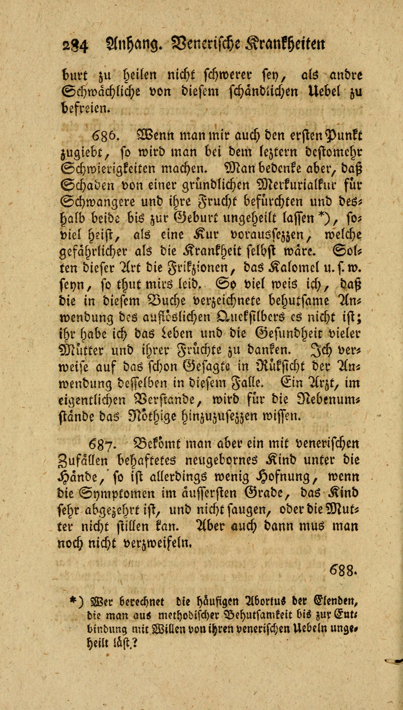 hnvt 5u geifert m(i}t id)totuv fet), ci$ anbre ©c^mdc^üc^e \)on t)iefem fc^dnbUd;ett Uekl ju befreien. 68Ö. ®ßntt man mir auc^ bcn er(lcn5)unK ^ugiebt, fo wirb man Ui bem (entern öel^omcf^r @d}n)ierigfcitcn machen. 9)^an bebcnfe aber, baß @c^ai)en t>on einer grunblic^en ?9^erfuria[fur für ©c^wangere unb t§re 5rud)f befürchten unb t>t$f tjalb hübt bi^ jur ©eburt ungef^eKt (aften *), fo? mtl r^eift, alß eine .^ur Doraudfe^jen, meiere gefdfprüc^er aU hk Äranf^eit felbjt rodre. @oU ten biefer llvt tit grifjionen, tia^ Äafomel u.f m. fetjn, fo t^ut mir^ (eib. (So J?iet meiö id;, ba§ bie in biefem Suc|)e t)er$eic^nete be^utfame Ttn* tt>enbung beö au^cölic^en D*uefji(bcr0 cö nic^t ifl; i^t' ^pabe ic^ baö leben unb t)k ©efunb^eit Bieter Splitter unb if^rer grüc^fe §u banfen. ^d) i)er? n)eife auf ba^ fd)on ©efagte in ü{ufjld)t ber TCn« menbung belfefben in biefem gade, €in 7(r$t, im eigentiic^en SSerfcanbe, wirb für bk Slebcnum* pdnbe ba6 SRotfvigc ^in^ujufe^jen wiffen. ^87. Sefomt man aber ein mit ^enerifc^en gufdöen bef^afteteö neugeborne^ Äinb unter bk *^dnbe,'fo ijl allerbingö wenig A^ofnung, wenn hk @t)mptomen im dujferjlen ©rabe, baö^inb fe^r abge^ef^rt ifl/ unb nid)t fangen, oberbieSSRut* ter nid)t flillen fam 2{ber auc^ bann mn$ man noc^ ttic^t »erjweifeln. *) SOScr hmd)mt hk ^Supgen 216ortu« b«r ^Icnbett^ tk man auö nKt^obifd)er ^c^utfamfctt 6i« jur @ttt< fctnbiing mit SJBittcn von i^ren ^jencrifc^en UeOein unge* ^ciUiaft.?