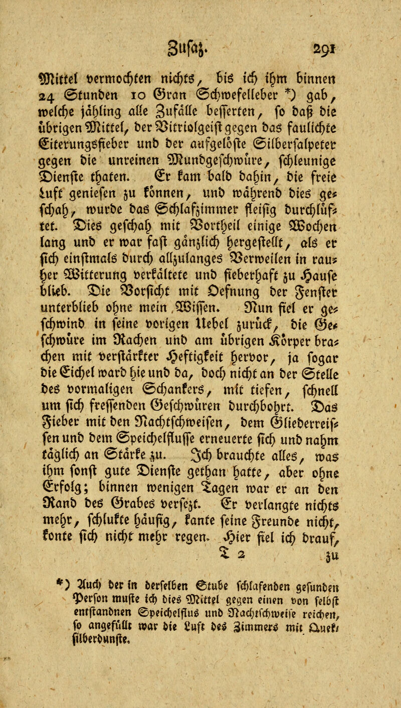 Wittä t)crmo($(en m($t6, 6iö id) i^tn binnen 24 ©tunben 10 ®ran ©c^roefelleber '^^ gab, tt)e(cf}e jdf)(ing alle S^fß^e hz^mm^ fo t)a^ bie übrigen 3Ritte(, terSJitriofgeifi gegen baö fau(i($fe €itetungg(i;eber unb ber aufgetojle ©ilberfafpetetr gegen bic unreinen ?Kunbgefd}mure, fd)(eunige 2)iertfte traten* €r fam balb ba^in^ bk freie iuft geniefen ^u fonnen, unb wd^renb bk^ ge* fcf)a^^ würbe baö @c^(afötmmer j^eijig burc^föp: tet ©ieö gefc^a^ mit ^ort§ei( einige 2Bocf;eit lang unb er war faj! gan^Hd^ |ergej!e((t/ ctU er fic^ einflmalö burd; alljutange^ 9Sern)ei(en in rau? ^er SOBitierung toerfdltete unb fieberhaft §u ^aufe blieb. 2>ie 93orjtd}t mit Oefnung ber genj^et unterblieb o^ne mein ,5C3ififen» fflnn fiel er ge^f fd^roinb in feine t>origen Uebel jurücf, ti^ @e* fc^wure im Oiac^en unb am übrigen Körper bra^ (^en mit t>erjltdrfter ^eftigfeit ^ert>or, ja fogar bit Sichel warb §ie unb ba^ boc^ ni($t an ber ©teile beö t)ormaligen @d;anfcrö, mit tiefen, fc^nell um flc^ frefifenben ©efc^wuren burc^bo^rt. 35aä gieber mit ben 9tac&tfc^meifen, bem ©lieberreif«? fenunb bem @peid)elf[uffe erneuerte fic^ unbna^m tdglic^ an ©tdrfe p. ^d) brauchte atte^, tüa$ i^m fonft gute 2)ienf!e ^n^an^atu^ aber o§ne €rfolg; hinmn wenigen ia^^n war er an ben SRanb beö ©rabeö i)erfejt. €r tjerlangte nichts me§r, f^lufte §dufig, fante feine greunbe nic^t, fönte fic^ nid^r me§r regen, ^ier fiel ic^ brauf, 5^ ju *) 21ud) Uv in fecrfeiSen 6{u6e fc^faf^nben gcfunDm ^erfon mujtc id) bin ^O^ittel gegen einen »on felb(t cntftanbnen 0peid)elfIug unb 3Gtac^tfcf)U)fife reidien, fo an^efüüt war ^ie 2up M '^immm mit auef/ filOerbwnfle,