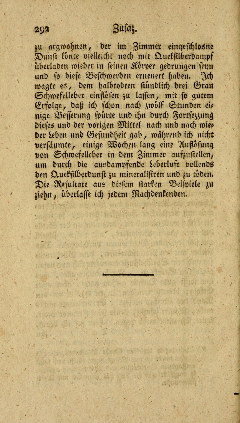 29^ 3% iu atgwof^ttett, ber im Stmmst eingefc^loön^ ©unft ^onte 'okM(i}t norf) mit D^ucffilberbompf überladen lieber in feinen Äorper gebrungen fei)n unb fo biefe 23efc^merben erneuert f^aben. 3t^ wagte cß, bem §a(btobten f^unblic^ brei ©rart ©(^meftüebcr ein^ofen ju (äffen, mit fo gutem (Jrfolge, t>a^ id) fc^on nac^ jn^olf Otunben d? nige 25efferung fpurte unb i^n burcf) S^ftfejjung Ibiefe^ unb ber \)origen '^itui nad) unb nad) tum t)er leben unb ©efunbf^eit gab, md^renb ic^ nic^t »erfdumte, einige ^Oßoc^en lang eine Kufiofung ^on ©c^mefelieber in bem gimmer aufjufiellen/ um burc^ hk oui^bampfenbe ieberluft boKenbS ben 0.uefp(berbun(! ju minerafifiren unb ^u tobm* ©ie SKffu(tate auö biefem <^arfen Seifpiele jU iie^tt/ uber(afl*e ic^ jebem 3Rac^benfenben.