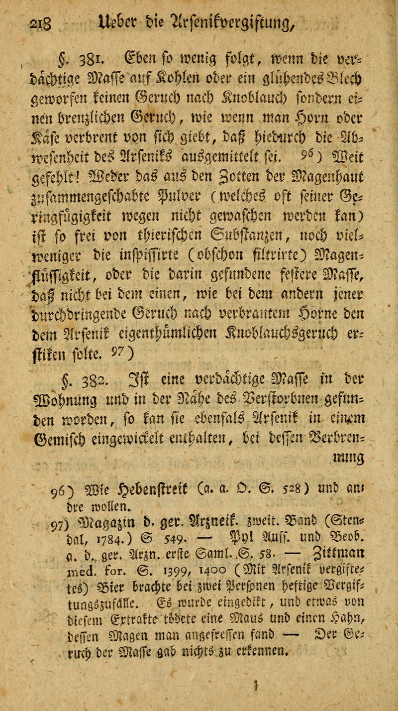 §, 38l aUnfo mni^ folgt, nr-etm bie ^et*^ t)a^tige !D?afre auf S^o^len ober ein o>ln^cnhß?Bkä> geworfen feinen ©erucb nacl) ^noUanä^ fonbern d- tun ^ren^fic&en ©erncö, vok xunn man §pni ober :^afe i?erbrent von fid) ^icht, bag ^iebtircf) bie 5IÜ3 ''^■tfmt>^^t U'^ ^ItfeniU auß<imimU f^i. 9^) Wtit gefe|)U! ^eber ba^ at!^ ben Rotten bei* ^iüc^rnfjaut ^tifammengefc&abte ^utvtv (micb^ß. oft feiner @e^ lingfügiö'^^i^ vi>^mi nid;t aemafcßen n^evbcii fan) i|l fo frei J?on t&ierifcfccn ©iibflan^en, nocl) triefe mniger bie infpiiTit^te (ofefcfeon fiTtritte) ^^^ögen^ :pffig!eit, ober hk havin öefnnbene feflere ^ajfe, t)a§ nkU bei bem einen, mt M hcm anbern jener '!)iirc|)bringenbe ©eruci) nacfe tjerbraiitem $orne hin hm Ofrfenif eigent|)umlic&en f noblaucö^Serucö er:; pifenfolte. 57) §. 382. 3jl eine tjerbact'tige -2)?ßffe m ber «So^niing tinb in ber D^a'^e be^^2>er(lorBnen geftm^ ten 5i?orben, fo tan fk ebenfa(5 5(rfeni! in tity^m ©emifct) eingewickelt ent|;)a(ten, M beiJen^^Serümt^ nting 96) Ste ^ebenffrete ö» «. 0, ©. 528) unD an» t>ve «3ollen» 97) ^Baga^in b. ger. ^Ir^nelf. jn^ett. 55ant) (©tcnt* bat, 1784.) © 549. — fPl ^^^iu uni) 55eob. (i. b,., gel*, mn, erde @aml..@. 58. — gittmatt nied! fon ©. 1399, 1400 (2!}I{t ^Iffenirüergifte^ teO ^kt 6mcj)te !je{ 5't)ei «IJct'fpnen f)efttße «Bcröff^ tungöjiifi^Ke. g^ rcurbe cinsebtft, iint» ernjcJ uon tiefem d^tnUc tbhm dne ?Ülauö unt) einen i?al)n, kfTen ?)lagen man ongefreffen fant> — JDcr ®t'? . yircl) t)ep 59^affe flab nic^töju etrfennm» 1