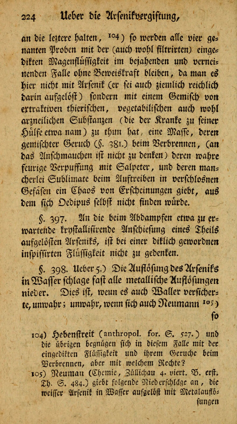 an Vit leitete palten, ^°4) fo mvhm aKe A>kv gg« ttanten groben mit bev (ßucb tx»c|)r fi(trirten) einges t)iften d)^agenflufffgfett im 6ejia|)enben «nb tJemeU nenben SaHe ol^nc ^ewei^frafc bkikn, ba man e^ l^iev nicfet mit 5irfenif (etr fei a«c& ^iemlicfe reicfelicö bavin anftelofl) fonbern mit einem ©emifct> von mvattivtn tWtifcbcn, tjegetabilifcfcen aucb mol^I öv^neilicfeen ^nh\Jan^m (hie ber ^ranfe ^u feiner .^ülfeetttjanam) ^u tpun 6at, eine 2)?affe; bereit gemifdbter ©erudb CJ. 381O beim Q[>erbrennen, (an ba^ 5fnfc6ma«c6en ift nic&t ^u benfen) beren tt?al[)rc feurige ^erpuffung mit ©afpeter, «nb beren man^ ^evki <BnUimatc Mm ^uftvähm in t)erfcWo^nert ©efafen m d^aoß von @rfc6einungen githt, auß bem fjc& DtU!(>ui fdhft nic6t fiEnben n?urbe. §, 397, 5In W Mm 5lbbam|jfen etwa ^u er* njartenbe frpjlaEifirenbe 3(nfct)iefung eine^ iiicilß anfgelojlen ^tfcniU^ i\^ ^^t ^iner biflicl^ aemorbneit infpiffirten glüffig^eit nicfct p gebenden. §. 398. UebersO '^itlinf{6fünstie$'Uvfenit$ in ®afler fd^lage faf! aÜe metaötfct)e üufiofuncien «teuer» ^ie^ if!, tt?eun e^ and) ®a[(er »erfic&ers te,untvai^r; nnnjapr, wenn fic6 a«c& 3Reumann ^*'>) fo 104) ^ebenÜreit (anthropol. for. ©. 527.) nö t)ie übrigen begnügen fic^ tn tJiefem galle mit bec cingeDtcten Sluffiö^eft unb t()rem ©eruc^e beim 5}erbrennen, ahct mit melc^em Siedete? 105) B^eumaa (S^cmte, 3üatc|)au 4- yiert. ^. cv\i, ' X^. ®. 484.) Qidt folgende 5^te£)crfc^t4ße an, Uc treiffet? Slrfcnif in fallet' auföel5(f )nit COJetaUiufiD^ fungen