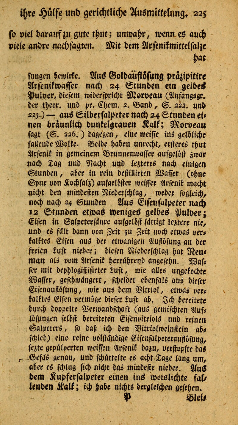 fo piel baratif ju ö«te 0ut; imttja|>r, n>€nn.eö aucb Piek ani)ve mibfa^uiu Mt t>em 2(rfenifmi«elfa(jc fungen f>mivU, 5fu^ ©olbauflSftnB f>ra^tpitfre SfrfemftpaflTcr nad) 24 ©tunt>ett etn ^eibe^ 5^uioer, l)ieKnt TOiberfprfc^t SK^roeau (^nfongögr^ l»er t^eoir« unl) pr. €f)^m. 2. «Sant» ^^ ©. 222, nn^ 223.) — auö (Silbetfalpeter nadfe 24 ^tunöcn et» tien ^raunliC^ tunfelgratitn ^aih SOiCcoeatt fagt (©. 226.) t)agegen, eine tveijTe tn^ fleC6(ic^c faUenbe 5SBoIte. SÖetbe^abcn unpeci)t, erflere^ tl^ut Sirfentf in flcmeinem 95runnemt)af|€F <iuffle(5il öTOöp mii> l^ag tinl) 9(ac^t unt) lutmB na4> einigen ©tunt>en/ a6er in rein Delfiflitten SäJöfTer (ol^ne ©pur Don Äocfefala) aufflel5||er weilTer Wenif niQci>t oicf)t ten mint>e|ien 2l^ieberfc^(og, weter fogleic^, no^ na0 24 ©tunDen 5lu6 €ifenfalpeter na^ 12 6tunöcR ecwa^ wenige^ gelbc^ W^ct; €ifen in 6alpeterf4uve aufgetoli fdttigt lejtei'c nie, «nb eö fdlt l)ann von ^eit ju ^ät m^ etwa$ vctf UUM kücn au5 t>er etwanigen JJiujJofung an {»eü freien ^uft nieöer; tiefen 9(ieDerf(|>Iag §at ^JJleu« man al^ uom Sirfenif t)erröfjrenb angeie|)n„ flöafif fer mit bep^logiffifirter Suft, wie atteö un^eloc^tc Gaffer, geft^nxJngerl: ^ f^ikt cbenfaU qu$ hiekt €ifenau|I6füng, me ou^ bem 33itrioI, etmai veva UltM (gifen uet:moge tkfet: Hüft üb, ^dt) bereitete t)urc^ toppelte «Bermanbfcliöft (au^ gemifc^kn 3iufs i6ftingen fel5ft bereiteten (£t|^nuitriol^ unb reinen ' (Solpeterö, fo &a0 ic^ ben 25itriprmein|iein «^ fcl){et); eine reine uolfir^nbigc gifenfatpeterau|[5rung, feate gepötyerten roeiffen 3{rfenif tum, uerjfopfte ba^ r: i&ciä6 genau, unb fcJ^ötterte eä ac^t Sage lang untf aUt e^ f4)lug ftc^ nic^t ^o^ niini>e|?e nieber« SKu^ feem Äupferfafpetcc einen insJ metölidöte faf/ Unten j^aif; i^ j)a&e nicf)t^ ber^lefi^ien gefe^en. » mal