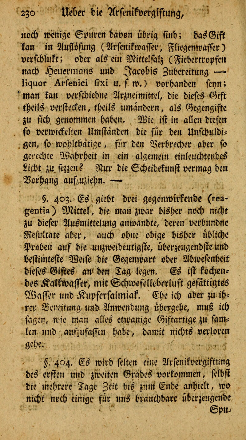 itoc& weni.5c ©puren featjen fi&rig fmb; ia4(Bift tan in SItiflofuitg (2(rfettifwaffeu, gfiegenn^affer) tjerfcfeluft; ober aB ein 5Ü?irteIfa[j CSiebertropfett ttacb J^euermanö unb ^ocobiö S^^^^^^^^^^  liquor Arfenici fixi «. f m») tJorl&anben fetjn; -«tan fan Detfcbtebne 2(r^ndmifte(, bie biefe^^ift tl^cüf t)erf!ecfen, t|)eil^ umanbern, ali ©egenölffe lu (icb genommm l^abcn* 3Bie ift in aßen btefe« fo vcvmddHn Um^änhm hk fk t>en Unfcfeulbt- .gen, fo tt)oMt&atiae, fiir ben ^erC^red^er aber f«> gerecbte 5öaprl^ert in ein ai^cmm etnlencbtenbe^ ^iä>t ä« fejjen? 9iUr t>it ©ctjeibefwnjl t)ermag ben ^or|>an0 auf^tiöiel^n, — §. 403. (^^, gie6t bm ^egenwirfcnbß (rea- gentia) Mittel, t>it man ^wav hißi)ev nocb nU!ht tiU biefer ^nßmittdun^ anmanbte, la-m vcvhnnhnc fa\4ttltau aber/ aucb of)nc obige bi#er übitc6e ^Probeit auf hit un^wci'bmtiQiic, uber^ugenbjle teb Ibeffimtefle 5Beife t)ic ©egenwart ober 5ibn?efeirt)eit biefe^ ©ifi^e^ an'hm lag legen, ^i ift Ud)en^ beö ^atfrbaffer, mit ©c[)n>€fe(kl)^r(ufe s^fatUQte6 5öaffer unb ;^upferfafmiaf. ^i)e leb aber ^« ife^ ^rev^ereiturtg uMb 5lnmenbun<^ ubergel^e, mng icb fa^en, mie man alte^ ettoanige ^iftarttge ^u fan^ Icn unb auföufaffen ]^,be> ha)mi nicbt^ verloren ^c(;e. . -^ ^ f 404; f^ mirb feiten eine 2/rfenifm'giftung bef erffen mib ^foeieen ©rabe^ Dorfommen, felbfl bie mefjrere 3:age B^it hiß pMdnU anl^ielt, wo ni<bt nocb einige für nnß brawcbbarc u^erjeuöenbe