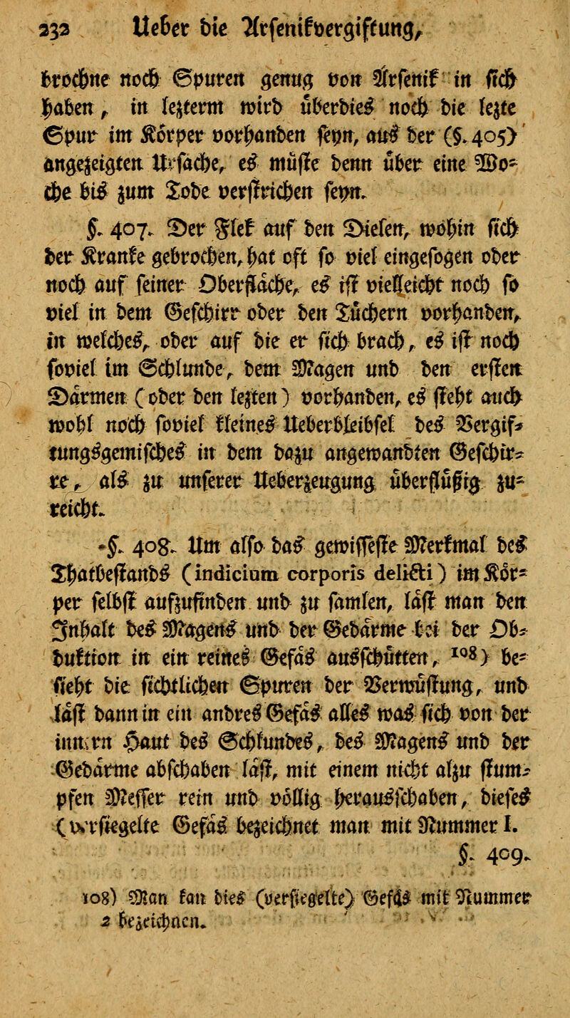 353 UeBcr bie TCrfcniföergiputtg, fcrod&ne noc6 ©ptitcrt genug tjcit Ärfetiif iit ffd^ Jafecn^ irt k^umctt mv\) u^erbie^ noc& t>ie (ejtc 0pur im Äotpcr oorl^aitktt fetjrr, au# ber (§»405)' Änge|eig(ctt ttrfac&c/ c^ mü(ie benn über eine ^©0- d&e M ^um Xobe »erfltncben fe^n. §. 407. ^er glef mtf ben SXefen^ tijö^in ftc& l)cr^ranfe gebrochen, |)at oft fo üiel eingefogen obcir noc6 auf feinet:: OberPiadJe^. e^ if! t)ie!{ei*t nocö fo loiel in btm ©efcfeirr ober hm tudbcvn i>orf>cnben^ in »efc&e^^ ober auf hie et fiä^ hta(i)f «^ iff^ nocb (omt im @cb(unbe^ beut SDTagen unb Un erfleit S)annen (ober ben te^en) t?orl^anben, e^ (!e|)t ottcfr njoM noc& fotJiet ffeinet Uebevbieibfe£ M ^Sergif^^ tung^gcmifdbe^ in hcm boin an^manUm ©efc&tr^ Uj^ aii gu unferer Uefeieugung uberflufr^ ju- teicbt *f. 40g. Um affo ha^ gewiffefle !0?erfmal be^ 2:f)at0efianb^ (indiciom corporis delifti) im^Ot' ptt felbfl außufirtben unb ^u famfen, laff man ben 3n6art be^ äi^a^in^ unb ber ©ebarme tci ber Db^^ tuftion in ein reinei^cfa^ öu^fcfeuttenv ^^8> ^le^^ fie^t hie fectttUcfeen &pwcm ber 25erwu(!ung, unb ia(l bann in ein anbre^®efa# aM wo^ ficb »on ber inrnrn $aut htß @c6funbe^;. be^ S^agen^ unb ber ^©ebarme abfcbaben täft^ mit einem ni<bt ai^u flum^? pfen 3)^efTer retn unb voüig j^rau^jUaben, biefe# X^wrfiegelte ©efä^ b^eicbnet man mit Ülummer L